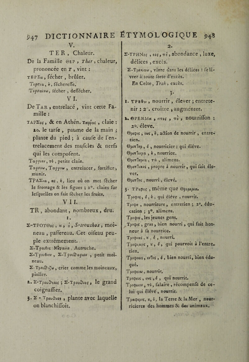 V. TER, Chaleur. De la Famille eiP , rZifr , chaleur, prononcée en r , vint : TEPSffi, fécher , brûler. Tejxria, », féchcrefTe, Tefffaiyu, lécher , defféchcr, VI. De Tar I entrelacé , vint cette Fa¬ mille ; TAPSûf, & en Athén. xappoç , claie : 10. le tarfe , paume de la main ,• plante du pied ; à caufe de l’en¬ trelacement des mufcles de nerfs qui les compofent. Tappiar, TÔ , petite claie. Tafaouy Tappow , entrelacer , fortifier, m'unir. TPASia, aç, n, lieu où on met fécher le fromage & les figues ; 2^. claies fur lefquelles on fait fécher les fruits, VII. TR, abondant, nombreux, dru. I. S-TPOY0OÇ, a , ô, S-trouthos , moi¬ neau , palTereau. Cet oifeau peu¬ ple extrêmement. 2-Tpot.'0os Miya/n , Autruche, S-Tpoufi/or , 2-Tpoe9'apwK , petit moi¬ neau. S-TpouS-i^w, crier comme les moineaux, piollcr. 1. ^'Tpoud^îiùç j 2-TpouS’/oç, le grand coignalîier. 3.2- Tpcu3^<ov J plante avec laquelle on blanchiûbit. 2. 2-tphNoç , toçy TÔ, abondance , luxe, délices , excès. 2-Tp«>'/au , rivre dans les délices : fe li¬ vrer à toute forte d’excès. En Celte, Trah, excès. 3- i. tpe$m , nourrir, élever ; entrete¬ nir : 2'\ croître , augmenter. 1. ©PEMMat , ctTcf , Tû , nourriffon ; 10. éleve. ©psQjç , îuÇffi, adion de nourrir , entre¬ tien. Gpenlnp , é , nourricier ; qui cléve. 0pê7r76/pa , w , nourrice. Gpenlnpia,, rà , alimens. ©ptrr'lix.oç, propre à nourrir, qui fait éle¬ ver. ©piTrloç, nourri, élevé, 5. TPiipoç , meme que ©pe^^ct, Tpoqjîf, â, h , qui éléve , nourrit. Tpo(pt! , nourriture , entretien ; a», édu¬ cation ; 3°. alimens. Tp393/, les jeunes gens. ^Tp3<p(f , gras , bien nourri , qui fait hon¬ neur à fa nourrice. TpoQiaî , « , ^ , nourri, Tpo(fiM-os, V, , qui pourvoit à l’entre* tien, TpoQOÉ/f, fyloç, é y Bien nourri, bien édu¬ qué, Tpocptuw, nourrir. Tp39êus y eus yé y qui nourrit. Tpo(pnoy y t6 , falaire , récompenfc de ce¬ lui qui éléve, nourrit. Tpaçtpof, ô, la Terre & la Mer , nour¬ ricière! des hommes ôc des animaux.