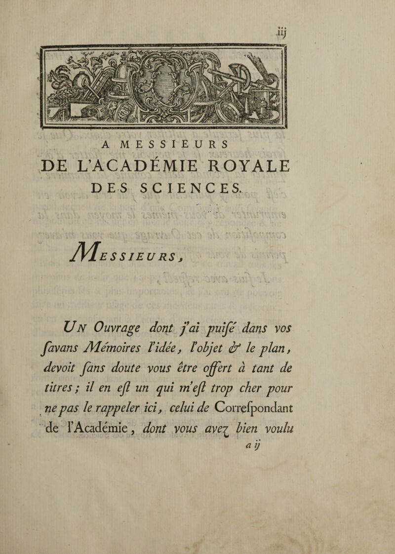 DE L’ACADÉMIE ROYALE DES SCIENCES. M. ES SIEURS t Un Ouvrage dont faî puîfé dans vos Javans JVIe'moîres l’idée, ïobjet if le plan, devoit fans doute vous être offert à tant de titres ; il en ef un qui niejl trop cher pour ne pas le rappeler ici, celui de Corrçfpondant de l’Académie, dont vous ave? bien voulu a ij