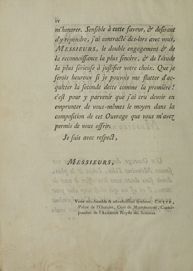 h r~ ÏV m honorer. Senfible à cette faveur^ ilf defrant d!y répondre, fai contraélé dès-lors avec vous, Messieurs, le double engagement-éf de la reconnoijfance la plus fncère, éf de ïétude la plus férieufe à juflifier votre choix. Que je ferois heureux f je pouvais me flatter flac-> 'quitter la fécondé dette comme la première! cefl pour y parvenir que fai cru devoir en emprunter de vous-memes le moyen dans la compofition de cet Ouvrage que vous rriave'^ permis de vous offrir. Je fuis avec refpeél, ' • Messieurs, : * » * K * \ - 'V- J V., i.i . î^' iii /m, ' Votre très-Iiumbîe & très-obe'ffinnf fèi'vîteiir, CoTTE , •; • Prêtre de l’Oratoire, Curé de,MommorenCi, Corref- pondant de l’Académie Royale dés Sciences.