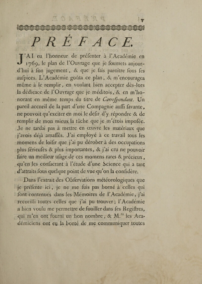 J • --t r PREFACE. J’AI eu l’honneur de prcfenter à l’Académie en lydp, le plan de l’Ouvrage que je foumets aujour¬ d’hui à fon jugement, & que je fais paroître fous fes aufpices. L’Académie goûta ce plan, <Sl m’encouragea même le remplir, en voulant bien accepter dès-lors la dédicace de l’Ouvrage que je méditois, 6c en m’ho¬ norant en même temps du titre de Correfpondant. Un pareil accueil de la part d’une Compagnie auffi favante, -ne pouvoit qu’exciter en-moi le defir d/y répondre 6c de remplir de mon mieux la tâche que je m’étois impofée. Je ne tardai pas à mettre en œuvre les matériaux que j’avois déjà amaffés. J’ai employé à ce travail tous les momens de loifir que j’ai pu dérober à des occupations plus férieufes 6c plus importantes, 6c j’ai cru ne pouvoir faire un meilleur ufage de ces momens rares 6c précieux, . qu’en les confàcrant à l’étude d’une Science qui a tant d’attraits fous quelque point de vue qu’on la confidère. Dans l’extrait des Obfervations météorologiques que je préfente ici, je ne me fuis pas borné à'celles qui font contenues dans les Mémoires de l’Académie, j’ai recueilli toutes celles que j’ai pu trouver; l’Académie a bien voulu me permettre de fouiller dans fes RegiUres, qui m’en ont fourni un bon nombre, 6c M/^ les Aca¬ démiciens ont eu la bonté de.me communiquer toutes