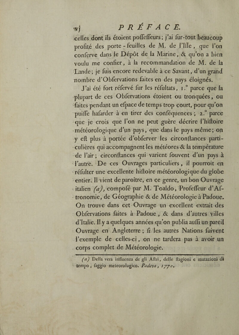 celles dont ils étoient poflefTeurs; j’ai fur-tout beaucoup profité des porte - feuilles de M. de l’Ifïe , que l’on conferve dans le Dépôt de la Marine, & qu’on a bien voulu me confier, à la recommandation de M. de la 'Lande; je fuis encore redevable à ce Savant, d’un grand nombre d’Obfervations fiites en des pays éloignés. J’ai été fort réfervé fur les réfultats, i.° parce que la plupart de ces Obfervations étoient ou tronquées, ou ^faites pendant un efpace de temps trop court, pour qu’on puiffe Iiafarder à en tirer des conféquences ; 2.“ parce que je crois que l’on ne peut guère décrire l’hiftoire météorologique d’un pays, que dans le pays même; on y eft plus à portée d’obferver les circon(lances parti¬ culières qui accompagnent les météores (Sc la température de l’air ; circonftances qui varient fouvent d’un pays à ‘l’autre. 'De ces Ouvrages particuliers, il pourroit en ' réfulter une excellente hiftoire météorologique du globe entier. Il vient de.paroître, en ce genre, un bon Ouvrage « italien compofé par M. Toaldo, Profeffeur d’Af- • tronomie, de Géographie Sl de Météorologie à Padoue. On trouve dans cet Ouvrage un excellent extrait des Obfervations faites à Padoue , êc dans d’autres villes d’Italie. Il y a quelques années qu’on publia auffi un pareil Ouvrage en Angleterre ; fi les autres Nations fuivent l’exemple de celles-ci, on ne tardera pas à avoir un corps complet de Météorologie. (a) Délia vera influenza de gli Aftri, delle ftagioni e rautazioni di tempo, faggio meteorologico. Padoya, Jyjo,