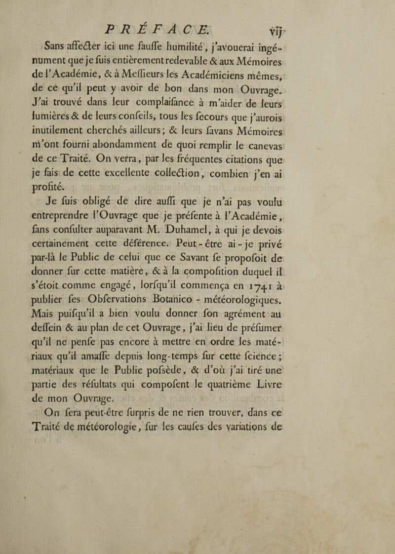 Sans afFeder ici une fauffe humilité, j avouerai ingé¬ nument que je fuis entièrement redevable & aux Mémoires de l'Académie, <Sc à Meilleurs les Académiciens mêmes, de ce qu'il peut y avoir de bon dans mon Ouvrage. J'ai trouvé dans leur complaifànce à m'aider de leurs lumières <Sc de leurs confeils, tous les fecours que j'aurois inutilement cherchés ailleurs ; <Sc leurs favans Mémoires rri'ont fourni abondamment de quoi remplir le canevas- de ce Traité. On verra, par les fréquentes citations que je fais de cette excellente colledion, combien j'en ai profité. Je fuis obligé de dire au/îi que je n'ai pas voulu entreprendre l'Ouvrage que je préfente à l'Académie, fans confiilter auparavant M. Duhamel, à qui je devois certainement cette déférence. Peut - être ai - je privé par-là le Public de celui que ce Savant fe propofoit de donner fur cette matière, éc à la compofition duquel if s'étoit.comme engagé, lorfqu'il commença en 1741 à publier fes Obfervations Bbtanico - météorologiques. Mais puifqu'il a bien voulu donner fon agrément au delTein 6c au plan de cet Ouvrage, j'ai lieu de préfumer qu'il ne penfe pas encore à mettre en ordre les maté¬ riaux qu'il amaffe depuis long-temps fur cette fcience ; matériaux que le Publie pofsède, 6c d'où j'ai tiré une partie des réfultats qui compofent le quatrième Livre de mon Ouvrage. On fera peut-être furpris de ne rien trouver, dans ce Traité de météorologie, fur les caufes des variations de