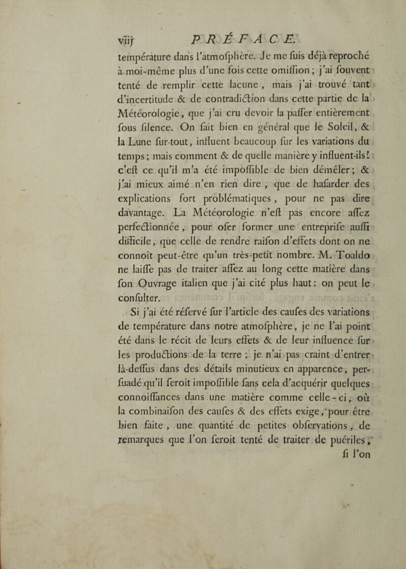 viij PRÉFACE. température dans l'àtmofphère. Je me fuis déjà reproché à moi-même plus d’une fois cette omiifion ; j’ai fouvent tenté de remplir cette lacune , mais j’ai trouvé tant d’incertitude & de contradiélion dans cette partie de la' Météorologie, que j’ai cru devoir la paffer entièrement fous fdence. On fait bien en général que le Soleil, éc la Lune fur-tout, influent beaucoup fur les variations du temps ; mais comment (Sc de quelle manière y influent-ilsI c’eft ce qu’il m’a été impoffible de bien démêler ; <Sc j!ai mieux aimé n’en rien dire , que de hafàrder des explications fort problématiques, pour ne pas dire davantage. La Météorologie n’efl pas encore affez perfectionnée, pour, ofcr former une entreprife aufli difficile, que celle de rendre raifon d’effets dont on ne connoît peut-être qu’un très-petit nombre. M. Toaldo ne laiffe pas de traiter affez au long cette matière dans fon Ouvrage italien que j’ai cité plus haut: on peut le confulter. ’ < Si j’ai été réfervé fur l’article des caufes des variations de température dans notre atmofphère, je ne l’ai point été dans le récit de leurs effets 6c de leur influence fur les prodiiéliohs de la terre ; je n’ai pas xraint d’entrer là-deffus dans des détails minutieux en apparence, per- fuadé qu’il feroit impoffible fans cela d’acquérir quelques connoiffances dans une matière comme celle-ci, où la combinaifon des caufes 6c des effets exige,'pour être bien faite , une quantité de petites obferyations , de remarques que l’on feroit tenté de traiter de puériles f fi l’on