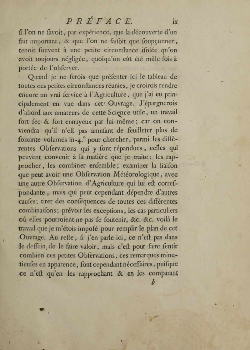 PRÉFACE. û l’on ne fàvoit, par expérience, que la découverte d’un fait imj)ortant, Si que l’on ne faifoit que foupçonner, tenoit fouvent à une petite circonflance -ifoiée qu’on avoit toujours négligée, quoiqu’on eût été mille fois à portée de l’obferver. Quand je ne ferois que préfenter ici le tableau de toutes ces petites circonftances réunies, je croirois rendre encore un vrai fervice à l’Agriculture, que j’ai eu prin¬ cipalement en vue dans cet' Ouvrage. J’épargnerois d’abord aux amateurs de cette Science utile, un travail fort fec Si fort ennuyeux par lui-même ; car on con¬ viendra qu’il n’efl pas amiifànt de feuilleter plus de foixante volumes in-^. pour chercher, parmi les diffé¬ rentes Obfervations qui y font répandues , celles qui peuvent convenir à la matière que je traite : les rap¬ procher , les combiner enfemble ; examiner la liaifon que peut avoir une Obfervation Météorologique, avec une autre Obfervation d’Agriculture qui lui efl corref- pondante , mais qui peut cependant dépendre d’autres caufes; tirer des conféquences de toutes ces différentes combinaifons; prévoir les exceptions, les cas particuliers où elles pourroient ne pas fe foutenir. Sic. Sic. voilà le travail que je m’étois impofé pour remplir le plan de ceC Ouvrage. Au relie, fi j’en parle ici, ce n’eft pas dans le deffein^de le faire valoir; mais c’efl pour faire fentir combien ces petites Obfervations, ces remarques minu- tieufes en apparence, font cependant néceffaires, puifque ce n’efl qu’en les rapprochant Si en les comparant 6