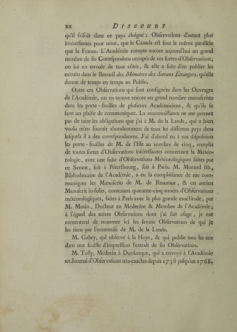 qu’il faifôît dans ce pays éloigné ; Obier valions d’autant plus întéreflantes pour nous, que le Canada ed fous le même parallèle que la France. L’Académie compte encore aujourd’hui un grand nombre de fos Correlpondans occupés de ces fortes d’Obfervalions, on lui en envoie de tous côtés, & elle a foin d’en publier les extraits dans le Recueil des Mémoires des Savans Étrangers, qu’elle donne de temps en temps au Public, Outre ces Obforvations qui font conlignées dans les Ouvrages de l’Académie, on en trouve encore un grand nombre manuforites dans les porte - feuilles de plufieurs Académiciens, & qu’ils fe font un plaifir de communiquer. La reconnoiflance ne me permet pas de taire les obligations que j’ai à M. de la Lande, qui a bien voulu m’en fournir abondamment de tous les dilférens pays dans lelquels il a des correfpondances. J’ai d’abord eu à ma difpofition les porte - feuilles de M. de l’JHe au nombre de cinq, remplis de toutes fortes d’Oblèrvations intéreflantes concernant la Météo¬ rologie , avec une fuite d’Obfervations Météorologiques faites par ce Savant, foit à Péterfbourg, foit à Paris. M. Morand fils. Bibliothécaire de l’Académie, a eu la complaifance de me com¬ muniquer les Manufcrits de M. de Reaumur, 8c un ancien Manufcrit in-folio, contenant quarante-cinq années d’Obforvalions météorologiques, faites à Paris avec la plus grande exaélitude, par M. Morin, Doéleur en Médecine & Membre de l’Académie ; à l’égard des autres Obforvations dont j’ai fait ufige , je mé contenterai de nommer ici les fàvans Obforvateurs de qui je les tiens par l’entremifo de M. de la Lande. M. Gabry, qui obforve à la Haye, Sc qui publie tous les ans dans une feuille d’impreffion l’extrait de fos Obforvations. M. Tully, Médecin à Dunkerque, qui a envoyé à l’Académie un Journal d’Obfervations très-exaéles depuis 1758 jufqu’en 1768*