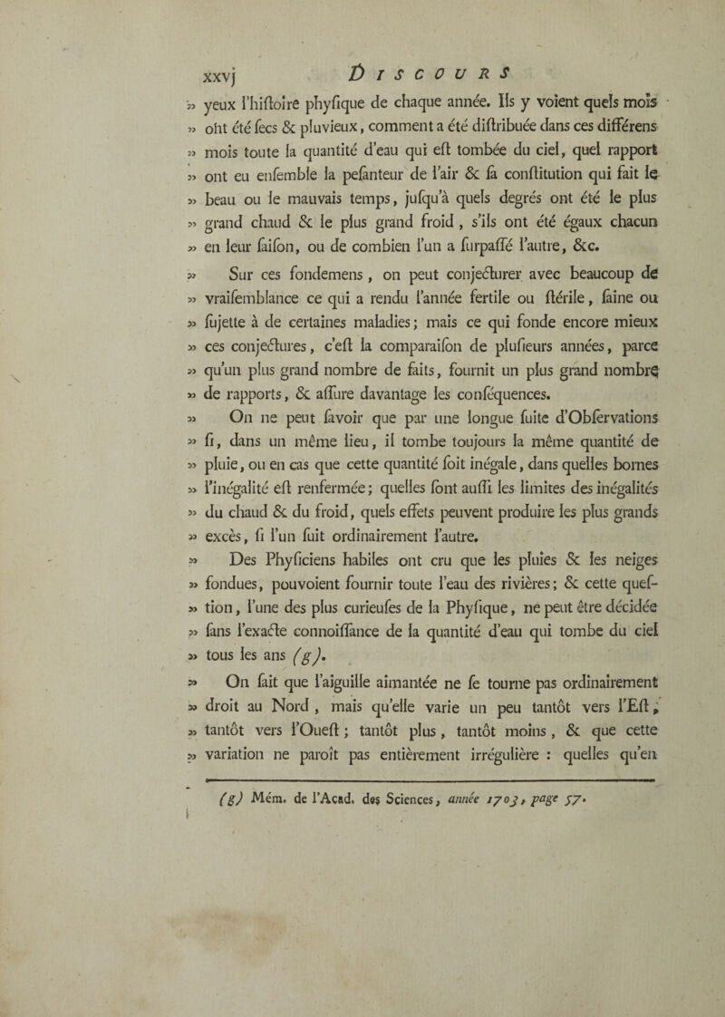 33 33 33 33 33 >3 33 33 33 33 33 33 33 33 33 33 33 33 33 >3 33 33 53 33 33 53 xxvj t) I s C 0 U RS yeux i’hidoîre phyfique de chaque anne'e. Ils y voient quels mois oht été fecs & pluvieux, comment a été diftribuée dans ces difFérens mois toute ia quantité deau qui eft tombée du ciei, quel rapport ont eu enfemble la pelànteur de i air <&: fa. conftitution qui fait la beau ou le mauvais temps, jufqua quels degrés ont été le plus grand chaud Sc le plus grand froid , s’ils ont été égaux chacun en leur lâilbn, ou de combien lun a furpaffé l’autre, &c. Sur ces fondemens, on peut conjeélurer avec beaucoup d^ vraifembfance ce qui a rendu l’année fertile ou ftérile, ^ine ou fujette à de certaines maladies ; mais ce qui fonde encore mieux ces conjeélures, c’eft ia comparailon de plufieurs années, parce qu’un plus grand nombre de faits, fournit un plus grand nombre de rapports, & affure davantage les conféquences. On ne peut favoir que par une longue fuite d’Obfèrvations fr, dans un même lieu, il tombe toujours la même quantité de pluie, ou en cas que cette quantité Ibit inégale, dans quelles bornes l’inégalité efl renfermée ; quelles font aufli les limites des inégalités du chaud & du froid, quels effets peuvent produire les plus grands excès, fi l’un fuit ordinairement l’autre. Des Phyficiens habiles ont cru que les pluies & les neiges fondues, pouvoient fournir toute l’eau des rivières ; 8c cette quef- tion, l’une des plus curieufes de la Phyfique, ne peut être décidée fans l’exaéle connoiffance de la quantité d’eau qui tombe du ciel tous les ans On fait que l’aiguille aimantée ne fe tourne pas ordinairement droit au Nord , mais qu’elle varie un peu tantôt vers l’Efl ; tantôt vers l’Ouefl ; tantôt plus, tantôt moins, 8c que cette variation ne paroît pas entièrement irrégulière : quelles qu’eu
