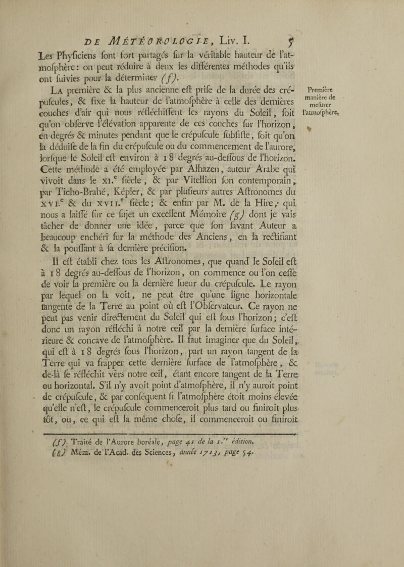 Les Phyficiens font fort partages fur la véritable hauteur Je lat- mofphère : on peut réduire à deux les différentes méthodes qu’iis ont fui vies pour la déterminer {fj, La première & la plus ancienne elf prife de la durée des cré- pufcLiles, & fixe la hauteur de l’atmofphère à celle des dernières couches d’air qui nous réfléchilfent les rayons du Soleil, foit qu’on obferve l’élévation apparente de ces couches fur l’horizon, en degrés & minutes j^endant que le crépufcule fubfihe, foit qu’on la déduife de la fin du crépufcule ou du commencement de l’aurore, lorfque le Soleil efî: environ à i 8 degrés au-defîôus de l’horizon. Cette méthode a été employée par Alhazen, auteur Arabe qui vivoit dans le fiècle , & par Vitellion fon contemporain; par Ticho-Brahé, Képler, Sc par plufieurs autres Aflronomes du xvi.^ & du XVII.® fiècle; & enfiir par M. de la Hire/ qui nous a laiffé flir ce fujet un excellent Mémoire fgj dont je vais tâcher de donner une idée , parce que fon lavant Auteur a beaucoup enchéri fur la' méthode des Anciens, en la reélifiant Sc la pouffant à fà dernière précifion. Il efl établi chez tous les Agronomes, que quand le Soleil efl à I 8 degrés au-deffous de l’horizon, on commence ou l’on ceffe de voir la première ou la dernière lueur du crépufcule. Le rayon par lequel on la voit, ne peut être qu’une ligne horizontale tangente de la Terre au point où efl l’Obfêrvateur. Ce rayon ne peut pas venir direélement du Soleil qui efl fous l’horizon ; c’eff donc un rayon réfléchi à notre œil par la dernière furface inté¬ rieure Sc concave de l’atmofphère. Il faut imaginer que du Soleil,, qui efl; à I 8 degrés fous l’horizon, part un rayon tangent de la. Terre qui va frapper' cette dernière furface de i’atmofphère , 6c de-là fê réfléchit vers notre œil, étant encore tangent de la Terre ou horizontal. S’il n’y avoit point d’atmofjrhère, il n’y auroit point de crépufcule, Sc par conféquent fi l’atmofphère étoit moins élevée quelle n’efl, le crépufcule commenceroit plus tard ou finiroit plus tôt, ou, ce qui efl la même chofè, il commenceroit ou finiroit Première manière de mefurer l’atinorphèrc, % {f? Traité de l’Aurore boréale, foge de la y/' édition, (g) Mérn. de i’Acàd. des Sciences, année iyij, page 5^,