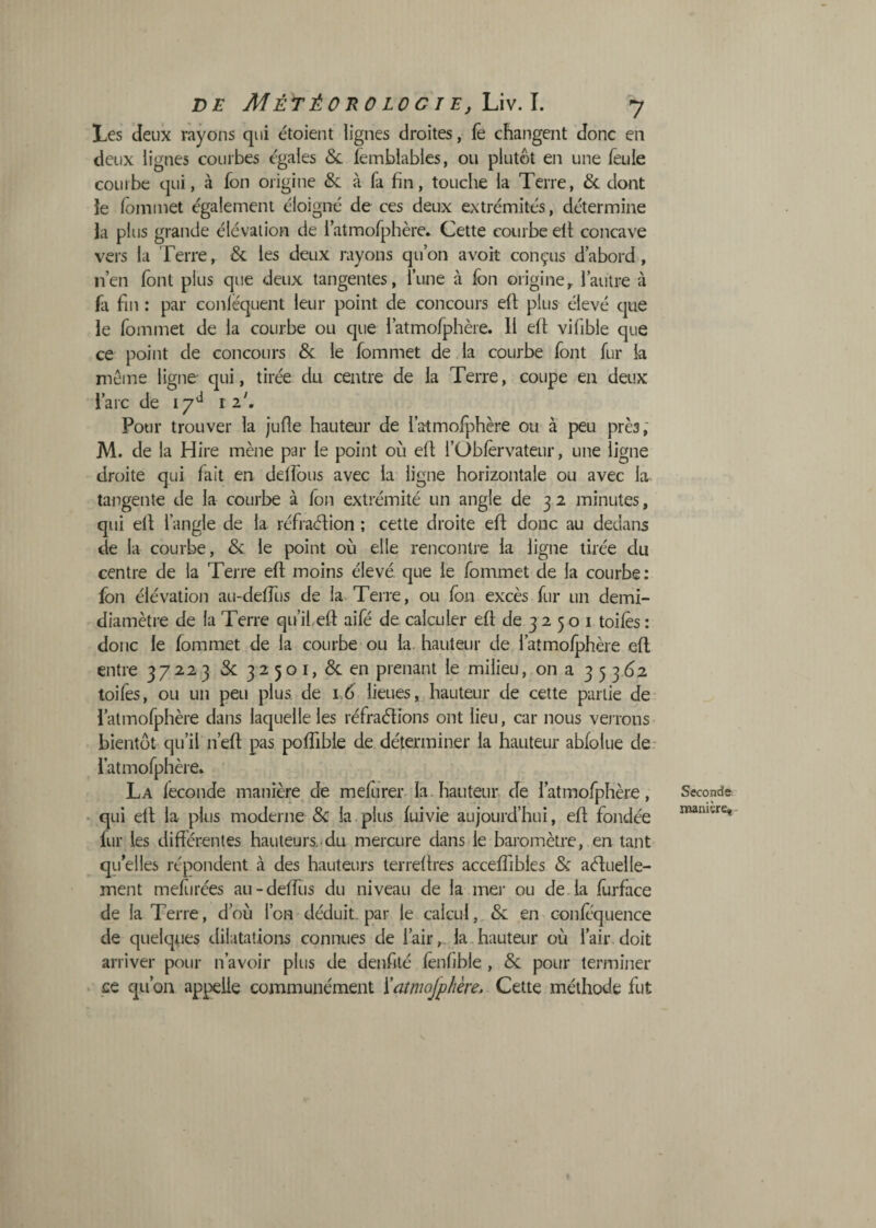 DE MÉTÉOnO LOC I EflÀvA, y Les deux rayons qui étoient lignes droites, fè changent donc en deux lignes courbes égales 5c lemblables, ou plutôt en une feule courbe qui, à fon origine & à fa fin, touche la Terre, 5c dont ie lôiniiiet également éloigné de ces deux extrémités, détermine la plus grande élévation de i atmofphère. Cette courbe ell concave vers la Terre, 5c les deux rayons qu’on avoir conçus d’abord, n’en font plus que deux tangentes, l’une à fon origine, l’autre à fa fin : par conléquent leur point de concours efi; plus élevé que le fommet de la courbe ou que i’atmofphère. Il efl vifible que ce point de concours 5c le fommet de la courbe font fur la même ligne qui, tirée du centre de la Terre, coupe en deux l’arc de 17^^ Pour trouver la jufte hauteur de l’atmofphère ou à peu près; M. de la Hire mène par le point où efi; l’Obforvateur, une ligne droite qui fait en delfous avec la ligne horizontale ou avec la^ tangente de la courbe à fon extrémité un angle de 3 2 minutes, qui efi l’angle de la réfi aéhon ; cette droite efi donc au dedans de la courbe, 5c le point où elle rencontre la ligne tirée du centre de la Terre efi moins élevé que le fommet de la courbe: fon élévation au-defilis de la Terre, ou fon excès fur un demi- diamètre de la Terre qu’il.efi aifé de calculer efi de 3 2 5 o i toiles : donc le fommet de la courbe ou la. hauteur de l’atmolphère efi entre 37223 5c 32501, 5c en prenant le milieu, on a 3 5 3(^2 toifes, ou un peu plus, de 16 lieues, hauteur de cette partie de l’atmofphère dans laquelle les réfraélions ont lieu, car nous verrons bientôt qu’il n’efi pas pofiibie de. déterminer la hauteur abfolue de- l’atmofphère» La leconde manière de meforer. la. hauteur de l’atmofphère, • qui efi la plus moderne 5c la.plus luivie aujourd’hui, efi fondée fur les différentes hauteurs.-du mercure dans le baromètre, en tant qu elles répondent à des hauteurs terrefires acceffibles 5c aéluelle- ment mefirées au-delfus du niveau de la inei' ou défia forface de la Terre, d’où l’on déduit, par le calcul,, 5c en confoquence de quelques dilatations connues de l’air,, la.hauteur où l’air doit arriver pour n’avoir plus de denfité fonfible , 5c pour terminer . ce qu on appelle communément ïatmojphère, Cette méthode fut Seconde: imniire« -