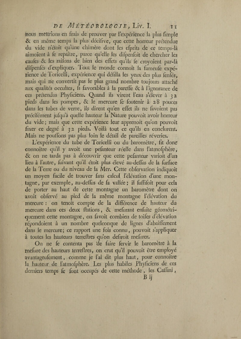 nous mettrions en frais de prouver par l’expérience la plus fimple & en même temps la plus décifive, que cette horreur prétendue du vide n’étoit qu’une chimère dont les efprits de ce temps-là aimoient à fe repaître, parce qu’elle les di/penfoit de chercher les caufes & les raifons de bien des effets qu’ils fe croyoient par-là difjpenfés d’expliquer. Tout le monde connoît la fameufe expé¬ rience de Toricelli, expérience qui défilla les yeux des plus fenfes, mais qui ne conveilit pas le plus grand nombre toujours attaché aux qualités occultes, fi favorables à la parefîè &à l’ignorance de ces prétendus Phyficiens. Quand ils virent l’eau s’élever à 32 pieds dans les pompes, & le mercure fè foutenir à 28 pouces dans les tubes de verre, ils dirent qu’en effet ils ne fàvoient pas précifément jufqu’à quelle hauteur la Nature pouvoit avoir horreur du vide; mais que cette expérience leur apprenoit qu’on pouvoit fixer ce degré à 32 pieds. Voilà tout ce qu’ils en conclurent. Mais ne pouffons pas plus loin le détail de pareilles rêveries. L’expérience du tube de Toricelli ou du baromètre, fit donc connoître qu’il y avoit une pefànteur réelle dans l’atmofjAère, on ne tarda pas à découvrir que cette pefànteur varioit d’un lieu à l’autre, fiiivant qu’il étoit plus élevé au-deffus de la furface de la Terre ou du niveau de la Mer. Cette obfervation indiquoit un moyen facile de trouver fans calcul l’élévation d’une mon¬ tagne, par exemple, au-defîtis de fa vallée; il fuffifoit pour cela de porter au haut de cette montagne un baromètre dont on avoit oblervé au pied de la même montagne l’élévation du mercure : on tenoit compte de la différence de hauteur du mercure dans ces deux flations, & mefurant enfuite géométri¬ quement cette montagne, on favoit combien de toiles d’élévation répondoient à un nombre quelconque de lignes d’abaiffement dans le mercure; ce rapport une fois connu, pouvoit s’appliquer à toutes les hauteurs terrefh'es qu’on defiroit mefîirer. On ne fe contenta pas de faire fèrvir le baromètre à la mefure des hauteurs terrefires, on crut qu’il pouvoit être employé avantageufèment, comme je l’ai dit plus haut, pour connoître la hauteur de fatmofphère. Les plus habiles Phyficiens de ces derniers temps fe font occupés de cette méthode , les Caffini,