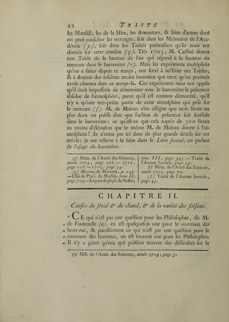 îes MaraiJi, îes de la Hire, les A montons, & bien d’autres dont on peut confLiIter les ouvrages, foit dans les Mémoires de l’Aca¬ démie (p), boit dans les Traités particuliers qu’ils nous ont donnés fur cette matière Dès 1705, M. Caflini donna une Table de la hauteur de l’air qui répond à la hauteur du mercure dans le baromètre (r). Mais les expériences multipliées qu’on a fiiites depuis ce temps ont lèrvi à reélifier ces Tables, & à donner des rélùltats moins incertains que ceux qu’on pouvoit avoir obtenus dans ce temps-là. Ces expériences nous ont appris qu’il étoit impolTible de déterminer avec le baromètre la pefanteur abfolue de l’atmofphère, parce qu’il ell: comme démontré, qu’il n’y a qu’une très-petite partie de cette atmofphère qui pèle Itir îe mercure (f). M. de Mairaii n’en afligne que trois lieues au plus dont on puifîè dire que l’aélion de peranteur foit fenfible dans le baromètre; or qu’eft-ce que cela auprès de 300 lieues au moins d’élévation que le même M. de Mairaii donne à l’at¬ mofphère ? Je n’entre pas ici dans de plus grands détails fur cet article; je me rélèrve à le faire dans le Livre fécond, en parlant de l’ujage du baromètre. (p) Mém. de l’Acad. des Sciences, c.nnée lyog , page iy6.— 171-2, page / 0 <?. — 171 3 , page 74. (q) Œuvres de Mariotte,/j. iq-ç> .—EtTai de Phyf. de MuiTch. tome II, page 70 p.—Leçons de pliyf. deNoIlet, tome III, page — Traité de l’Aurore boréale, page 47. (r) Mém. de l’Acad des Sciences, année 170^, page 72. (f) Traité de l’Aurore boréale , 41 • CHAPITRE II. Califes du froid du chaud, &' de la variété des faifons. “ C E qui n’ell: pas une queflion pour des Philofophes, dit M. » de Fontenelle (a), en eft quelquefois une pour le commun des » hommes, & pareillement ce qui n’elt pas une qLîeflion pour le 33 commun des hommes, en eft fouvent une pour les Philofophes. » 11 n’y a guère qu’eux qui piiiffent trouver des difficultés lur la