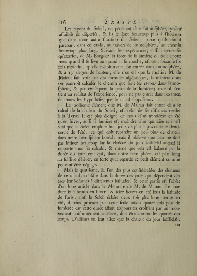 Les rayons du Soleiî, en pénétrant dans ratmofjdièré, y font affoibiis & diiperfes, &: ils le font beaucoup plus à l’horizon que dans toute autre fituation du Soleil, parce qu’ils ont à parcourir dans ce cas-là, au travers de l’atmoiî:)hère, un chemin beaucoup plus long. Suivant les expériences, auiïi ingénieuiès qu’exaéles, de M. Bouguer, la force de la lumière du Soleil pour nous quand il fe lève ou quand il fè couche, efl: cent loixante-fix fois moindre, qu’elle n’étoit avant Ion entrée dans l’atmofphère, &: à 17 degrés de hauteur, elle n’en ell que la moitié; M. de Mairan fait voir par des formules algébriques, la manière dont on pourroit calculer le chemin que font les rayons dans l’atmo- fphère, & par conféqiient la perte de la lumière ; mais il s’en tient au réfultat de l’expérience, pour ne pas entrer dans l’examen de toutes les hypothèfes que le calcul fuppolèroit. • Le troifième élément que M. de Mairan fut entrer dans fe calcul de la chaleur du Soleil, eft celui de lès dillances réelles à la Terre. Il eft plus éloigné de nous d’un trentième en été qu’en hiver, aulfi là lumière ell: moindre d’un quinzième; il ell: vrai que le Soleil emploie huit jours de plus à parcourir le demi- cercle de l’été , ce qui doit répandre un peu plus de chaleur dans notre hémilphère boréal; mais il obferve que cela ne doit pas influer beaucoup fur la chaleur du jour follhcial auquel il rapporte tous fes calculs, & même que cela eft balancé par la durée du jour vrai qui, dans notre hémifphère, eft plus long au folftice d’hiver, en forte'qu’il regarde ce petit élément comme pouvant être négligé. Mais le quatrième, & l’un des plus confidérables des élémens de ce calcul, confifte dans la durée des jours qui dépendent des arcs femî-diurnes à différentes latitudes, Ôc cette partie eft l’objet d’un long article dans le Mémoire de M. de Mairan. Le jour dure huit heures en hiver, & feize heures en été fous la latitude de Paris, ainfi le Soleil éclaire deux fois plus long - temps en été, il nous procure par cette feule raifon quatre fois plus de lumière: car cette durée allant toujours en croiftànt par un mou¬ vement uniformément accéléré, doit être comme les quan'és des temps. D’ailleurs on fênt affez que la chaleur du jour folfticial, ou