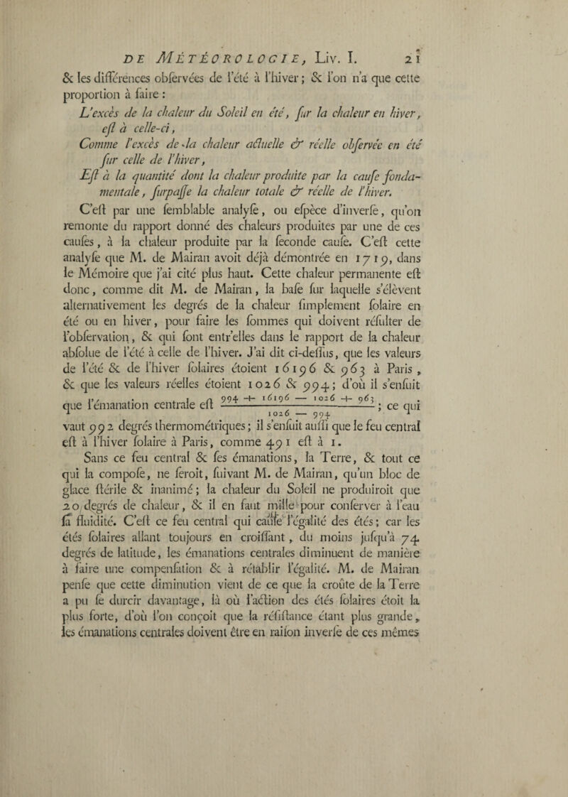 . 2 I DE Météorologie, Liv. I. & les JifTéi-ences obfèrvées de l’été à l’hiver ; & l’on n’a que cette proportion à faire : U excès (Je h chaleur du Soleil en été, fur la chaleur en hiver ^ efl à celle-ci, Comme l'excès deda chaleur aéîuelle & réelle ohfervée en été fur celle de l’hiver, Efl à la quantité dont la chaleur produite par la caufe fonda¬ mentale, furpaÿe la chaleur totale & réelle de l’hiver. C’ed par une fembfable analylè, ou efpèce d’iiiverfè, qu’on remonte du rapport donné des chaleurs produites par une de ces cauiès, à la chaleur produite par la féconde cauié. C’efl cette analyfe que M. de Mairan avoit déjà démontrée en 1715), dans le Mémoire que j’ai cité plus haut. Cette chaleur permanente eft donc, comme dit M. de Mairan, la bafé fur laquelle s’élèvent alternativement les degrés de la chaleur frinplement folaire en été ou en hiver, pour faire les fommes qui doivent réfulter de lbbfervalion, & qui font entr’elles dans le rapport de la chaleur abfolue de l’été à celle de l’hiver. J’ai dit ci-deifus, que les valeurs de l’été & de l’hiver folaires étoient 161 <^6 ^6-^ à Paris , &L que les valeurs réelles étoient 1026 & P94; d’où il s’enfuit J,, . i. I /I 99+ -+■ ï^>«9<5 — io26 -t- 062 que l émanation centrale elt - ce . , — qui 1020 — 99-^ ^ vaut 992 degrés thermométriques ; il s’enfiiit auffi que le feu central efl à l’hiver folaire à Paris, comme 491 efl à i. Sans ce feu central & fes émanations, la Terre, & tout ce qui la compofe, ne féroit, fuivant M. de Mairan, qu’un bloc de glace flérile & inanimé ; la chaleur du Soleil ne produiroit que 20 degrés de chaleur, & il en faut mille^pour conferver à l’eau fa fluidité. C’efl ce feu central qui carifé l’ég:vlité des étés; car les étés fc)laires allant toujours en croiffant, du moins jufqu’à 74 degrés de latitude, les émanations centrales diminuent de manière à faire une compenfition & à rétablir l’égalité. M. de Mairan penfè que cette diminution vient de ce que la croûte de la Terre a pu fe durcir davantage, là où faélion des étés folaires étoit la plus forte, d’où l’on conçoit que la réfiflance étant plus grande,, ies émanations centrales doivent être en raifon inverlè de ces mêmes