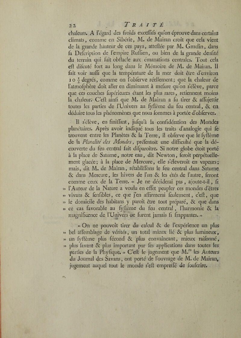 chaleurs. A i egard des froids exxeffifs qu on éprouve dans certains climats, comme en Sibérie, M. de Mairan croit que cela vient de la grande hauteur de ces pays, attellée par M. Gmelin, dans fà Defcription de l’empire Rutrien, ou bien de la grande denfité du terrain qui lait obllacle aux émanations centrales. Tout cela efl difcuté fort au long dans le Mémoire de M. de Mairan. Il fait voir aulTi que la température de la mer doit être d’environ IO Y degrés, comme on l’oblêrve réellement ; que la chaleur de ratmofphère doit aller en diminuant à mefure qu’on s’élève, parce que ces couches fupérieures étant les plus rares, retiennent moins la chaleur.'' C’eft ainfi que M. de Mairan a fu tirer &; alTujettir toutes les parties de l’Univei's au fyftème du feu central, &. eu déduire tous les phénomènes que nous lommes à portée d’oblèrver. Il s’élève, en finilTant, jufqu’cà la confidération des Mondes planétaires. Après avoir indiqué tous les traits d’analogie qui le trouvent entre les Planètes & la Terre, il obferve que le fydème de la Plumlité des Mondes, préfentoit une difficulté que la dé¬ couverte du feu central fait difparoître. Si notre globe étoit porté à la place de Saturne, notre eau, dit Newton, feroit perpétuelle¬ ment glacée; à la place de Mercure, elle s’éieveroit en vapeurs; mais, dit M. de Mairan, rétablidbns le feu central dans Saturne 8c dans Mercuie, les hivers de l’un 8c les étés de l’autre, feront comme ceux de la Terre. « Je ne déciderai pas , ajoute-t-il, fi » l’Auteur de la Nature a voulu en effet peupler ces mondes d’êtres « vivans & lènfibles, ce que j’en affirmerai feulement, c’ed, que le domicile des habitans y paroît être tout préparé, 8c que dans » ce cas favorable au fyflème du feu central, l’harmonie 8c la magnificence de l’Univérs -de furent jamais fi frappantes. « ec On ne pouvoit tirer du calcul 8c de l’expérience un plus » bel âffemblage de vérités, un total mieux lié 8c plus lumineux, « un fyflème plus fécond 8c plus convaincant, mieux raifonné, î> plus favant 8c. plus important par fès applications dans toutes les parties de la Phyfique. » C’efl le jugement que M.‘* les Auteurs du Journal des Savans, ont porté de l’ouvrage de M. de Mairan, jugement auquel tout le monde s’efl empreffé de foufcrire.