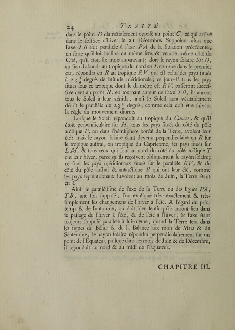 dans ie point D diamétralement oppofe au point C, cé qui arrivé dans ie folfiice d’hiver le 21 Décembre. Suppofons alors que l’axe TB Dit parallèle à l’axe PA de la fituation précédente, en forte qu’il loit incliné du même fens & vers le même côté du Ciel, qu’il étoit fix mois auparavant; alors ie rayon folaire SR D, au lieu d’aboutir au tropique du nord en L comme dans le premier cas, répondra en R au tropique R V, qui eft celui des pays fitués à 2j-|- degrés de latitude méridionale; ce jour-là tous les pays fitucs fous ce tropique dont le diamètre eft R V, pafferont fuccefo livement au point R, en tournant autour de Taxe TB, ils auront tous le Soleil à leur zénith , ainfi le Soleil aura véritablement décrit le parallèle de 234 degr^, comme cela doit être foi vaut la règle du mouvement diurne. Lorfque le Soleil répondoit au tropique du Cancer, & qu’il étoit perpendiculaire for H, tous les pays fitués du côté du pôle arélique P, ou dans l’hémiljfoère boréal de la Terre, avoient leur été ; mais le rayon folaire étant devenu perpendiculaire en R liir le tropique auftral, ou tropique du Capricorne, les pays fitués for T M, hi. tous ceux qui font au nord du côté du pôle arélique ont leur hiver, parce qu’ils reçoivent obliquement le rayon folaire; ce font les pays méridionaux fitués fur le parallèle RV,Sc du côté du pôle auftral Sc. antarélique B qui ont leur été, comme les pays fèptentrignaux l’a voient au mois de Juin, la Terre étant en C. Ainfi le parallélifnè de l’axe de la Terre ou des lignes PA i TB, une fois fuppofé , l’on explique très - exaclement & très- ftmplement les changemens de l’hiver à l’été. A l’égard du prin¬ temps & de l’automne, on doit bien fontir qu’ils auront lieu dans le palfage de l’hiver à l’été, &: de l’été à l’hiver, &: l’axe étant toujours fuppofé parallèle à lui-même, quand la Terre fora dans les figues du Bélier &: de la Balance aux mois de Mars & de Septembre, le rayon folaire répondra perpendiculairement for un point de l’Equateur, puifque dans les mois de Juin 6c de Décembre^ il répondoit au nord 6c au midi de l’Équateur. CHAPITRE III.