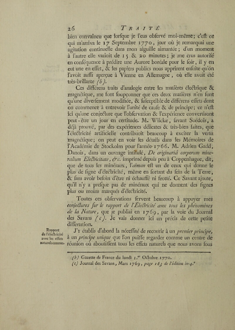 Rapport de réleÂricité avec les effets Raturelsconnus. z6 Traité bien convaincu que loifque je l’eus obfervé moi-incme; ceft cé qui m’arriva le 17 Septembre 1770 , jour où je remarquai une agitation continuelle dans mon aiguille aimantée ; d’un moment à l’autre elle vaiioit de i 5 &. ao minutes; je me crus autorifé en conféquence à prédire une Aurore boréale pour le foir, il y en eut une en effet, & les papiers publics nous apprirent enfuite qu’on l’a voit auffi aperçue à Vienne en Allemagne , où elle avoit été très-brillante (h). Ces diflérens traits d’analogie entre les matières éleélrique Sc magnétique, me font foupçonner que ces deux matières n’en font qu’une diverfèment modifiée, & fulceptibie de différens effets dont on commence à entrevoir l’unité de caufê & de principe; ce n’efl ici qu’une conieélure que l’obfèrvation & l’expérience convertiront peut-être un jour en certitude. M. Wilcke, fàvant Suédois,, a déjà prouvé, par des expériences délicates Se très-bien faites, que l’éleélricité artificielle contribuoit beaucoup à exciter la vertu magnétique; on peut en voir les détails dans les Mémoires de l’Académie de Stockolm pour l’année' 1766. M. Adrien Gadd, Danois, dans un ouvrage intitulé. De originarîâ corporum mine- rûliiim Eleâridtate, &c. imprimé depuis peu à Coppenhague, dit, que de tous les minéraux, \annan efl un de ceux qui donne le plus de figne d’éleéfricité, même en fortant du fèin de la Terre, & fans avoir befoin d’être ni échauffé ni frotté. Ce Savant ajoute, qu’il n’y a prefque pas de minéraux qui ne donnent des figues plus ou moins marqtiés d’éleéfricité. Toutes ces obfèrvations fervent beaucoup à appuyer mes eonjeâures fur le rapport de ïEledrïcïté avec tous les phénomènes de la Nature, que je publiai en 1769, par la voie du Journal des Sa vans ( c ). Je vais donner ici un précis de cette petite diiïèrtation. J’y établis d’abord la nécefîitéde recourir à un premier principe, à un principe unique que l’on puitfe regarder comme un centre de réunion où aboutillènt tous les effets naturels que nous avons fous .(b) Gazette de France du lundi id 0(5lobre 1770. (c) Journal des Sa vans. Mars 1769, pa^e 16j de l'édition in-^é