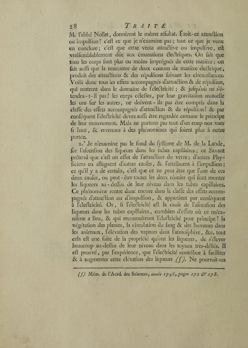 M. iabbc Noüet, donnèrent le même réfuîlat. Etort-ce attra<5îîon ou inipulfion ! c eft ce que je n’examine pas ; tout ce que je veux en conclure; c’ert que celte vertu attracl^^’e ou impulüve, eft ^vraifemblablement dûe aux émanations éleéEiques. On fait que tous les corps font plus ou moins imprégnés de cette matière ; oii lait auffi que la rencontre de deux courans de matière éieclriqiie, produit des attraélions Sc des répulfions fuivant les circonflances. iVoilà donc tous les effets accompagnés d’attraélion &. de répuifion, qui rentrent dans le domaine de l’éleclricité ; & jufqu’oLi ne s’é¬ tendra-t-il pas î les corps cciedes, par leur gravitation mutuelle ks uns fur les autres, ne doivent - ils pas être compris dans la claffe des effets accompagnés d’attraéffon & de répu H ion l & par conféquent l’éleétricité devra auffi être regardée comme le principe de leur mouvement. Mais ne portons pas tout d’un coup nos vues fl haut, 8l revenons à des phénomènes qui foient plus à notre portée. 2.° Je n’examine pas le fond du lÿllème de M. de la Lande, fur rafcenfion des liqueurs dans les tubes capillaires ; ce Savant prétend que c’eft un effet de l’atlraclion du verre ; d’autres Phy- îiciens en allèguent d’auties caufes, & l’atiribuent à l’impulfion ; ce qu’il y a de certain, c’eft que ce ne peut être que l’une de ces deux caufes, ou peut - être toutes les deux réunies qui font monter ks liqueurs au - deftus de leur niveau dans les tubes capillaires. Ce phénomène rentre donc encore dans la claffe des effets accom¬ pagnés d’attraéhon eu d’impulfon, & appaitient par conféquent à l’éleélricité. Or, li l’éleélricité eft la caufe de l’alcenlion des liqueurs dans les tubes capillaires, combien d’effets où ce mécar nifme a lieu, 8l qui reconnojtront l’éleélricité pour principe l la végétation des plantes, la circulation du fing & des humeurs dans ks animaux, l’élévation des vapeurs dans fatmolj)hèie, &;c, tout cela eft une fiite de la pi'opriété qu’ont les liqueurs, de s’élever beaucoup au-deffus de leur niveau dans les tuyaux très-déliés. ÏI eft prouvé, par l’expérience, que féleélricité contribue à faciliter & à augmenter cette élévation des liqueurs ('f ). Ne pourroit-on