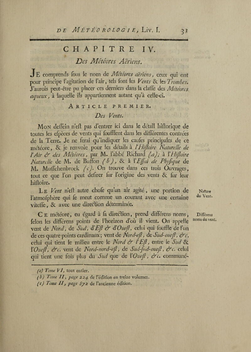 3^ CHAPITRE IV. Des Météores Aériens, ' Je comprends (bus le nom de Météores aeriens, ceux qui ont pour principe 1 agitation de l’air, tels font les Vents les Trombes, J’aurois peut-être pu placer ces derniers dans la clafTe des Météores aqueux, à laquelle ils appartiennent autant qua celle-ci. Article premier. ^ • Des Vents. Mon deflèin n efl pas d’entrer ici dans le detail Iiîflorîque de toutes les efpèces de vents qui foufïïent dans les différentes contiées de la Terre. Je ne ferai qu’indiquer les caufes principales de ce niétéorè, & je renvoie pour les détails à î’Hifloire Naturelle de ïAir & des Météores, par M. l’abbé Richard (a); à \HiJloire Naturelle de M. de Buffon (b), 8c à ï£j[fai de Phyfiqiie de M. Muffehenbroek (c). On trouve dans ces trois Ouvrages, tout ce que l’on peut defirer fur l’origine des vents & fur leur hiftoire. • , * » L E Vent n’efl: autre chofe qu’un air agité, une portion de l’atmofphère qui fe meut comme un courant avec une certaine vitelfe, & avec une direélion déterminée. C E météore, eu égard à fà direclion, prend différens noms, félon les différens points de l’horizon d’où il vient. On appelle vent de Nord, de Sud, S Efl & d’Ouefl, celui qui fouffle deruii de ces quatre points cardinaux; vent de Nord-efl, de Sud-ouefl, &c, celui qui tient le milieu entre le Nord & iEfl, entre le Sud & YOuefl, &c. vent de Nord-nord-efl, de Sud-fld-ouefl, &c. celui qui tient une fois plus du Sud que de ÏOuefl, &c. communé- Nafure du Vent. Différens noms du vent. (a) Tome VI, tout entier. (b) Tome //, page de l’édition en treize volumes. (c) Tome II, page 8/2 de l’ancienne édition.