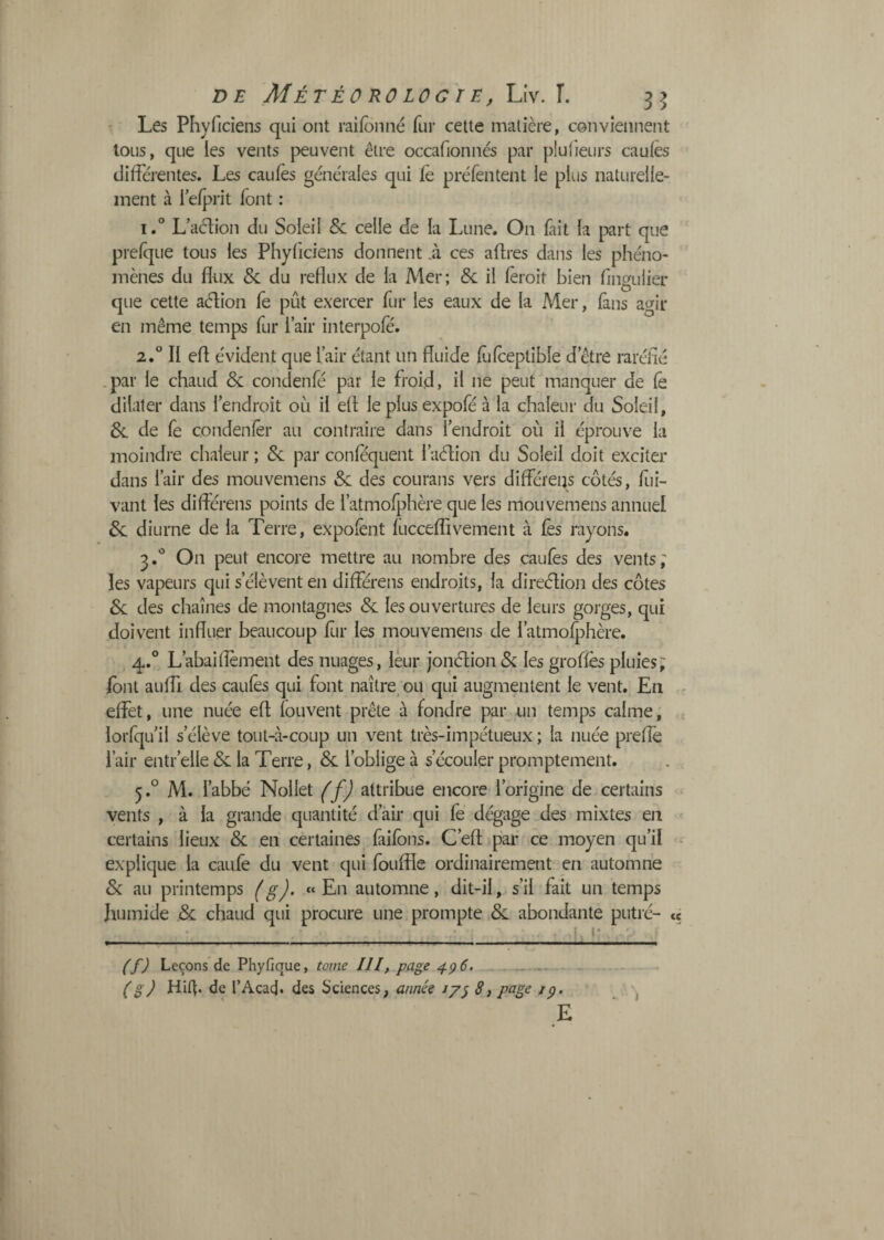 Les Phyficiens qui ont raifbnné fur cette matière, conviennent tous, que les vents peuvent être occafionnés par pluiieurs caules differentes. Les caufès generales qui fe préfentent le plus naturelle¬ ment à 1 efprit font : 1. ® Ladion du Soleil & celle de la Lune. On fait la part que prefque tous les Phyficiens donnent .à ces affres dans les phéno¬ mènes du flux &: du reflux de la Mer; Se il fèroit bien fingulier que cette aélion le pût exercer fur les eaux de la Mer, fans agir en même temps fur l’air interpole. 2. *^ Il efl e'vident que l’air étant un .par le chaud & condenfé par le froid• il ne peut manquer de fê dilater dans l’endroit où il ell le plus expofé à la chaleur du Soleil, 6e de fe condenlêr au contraire dans l’endroit où il éprouve la moindre chaleur ; & par confequent l’aèfion du Soleil doit exciter dans l’air des mouvemens & des courans vers difFéreijs côtés, fiii- vant les différens points de l’atmofphère que les mouvemens annuel 6c diurne de la Terre, expolènt fucceffivement à fes rayons. 3. '’ On peut encore mettre au nombre des caufès des vents; les vapeurs qui s’élèvent en différens endroits, la direélion des côtes 6c des chaînes de montagnes 6c les ouvertures de leurs gorges, qui doivent influer beaucoup flir les mouvemens de l’atmofphère, font auffi des caufès qui font naître^ ou qui augmentent le vent. En f effet, une nuée eff louvent prête à fondre par un temps calme, s’élève tout-à-coup un vent très-impétueux ; la nuée preflè r’elle 6c la Terre, 6c l’oblige à s’écouler promptement. 5. ° M. l’abbé Nollet (f) attribue encore l’origine de certains ^ vents , à la grande quantité d’âir qui fe dégage des mixtes en certains lieux 6c en certaines faifons. C’efl par ce moyen qu’il - explique la caufe du vent qui fouffle ordinairement en automne 6c au printemps (g). «En automne, dit-il, s’il fait un temps humide ,6c chaud qui procure une prompte 6c abondante putré- « r . - , . ■ - t - (f) Leçons de Phyfique, tome III, page 4^6. .. • E fluide fufceptibîe d’être raréfié