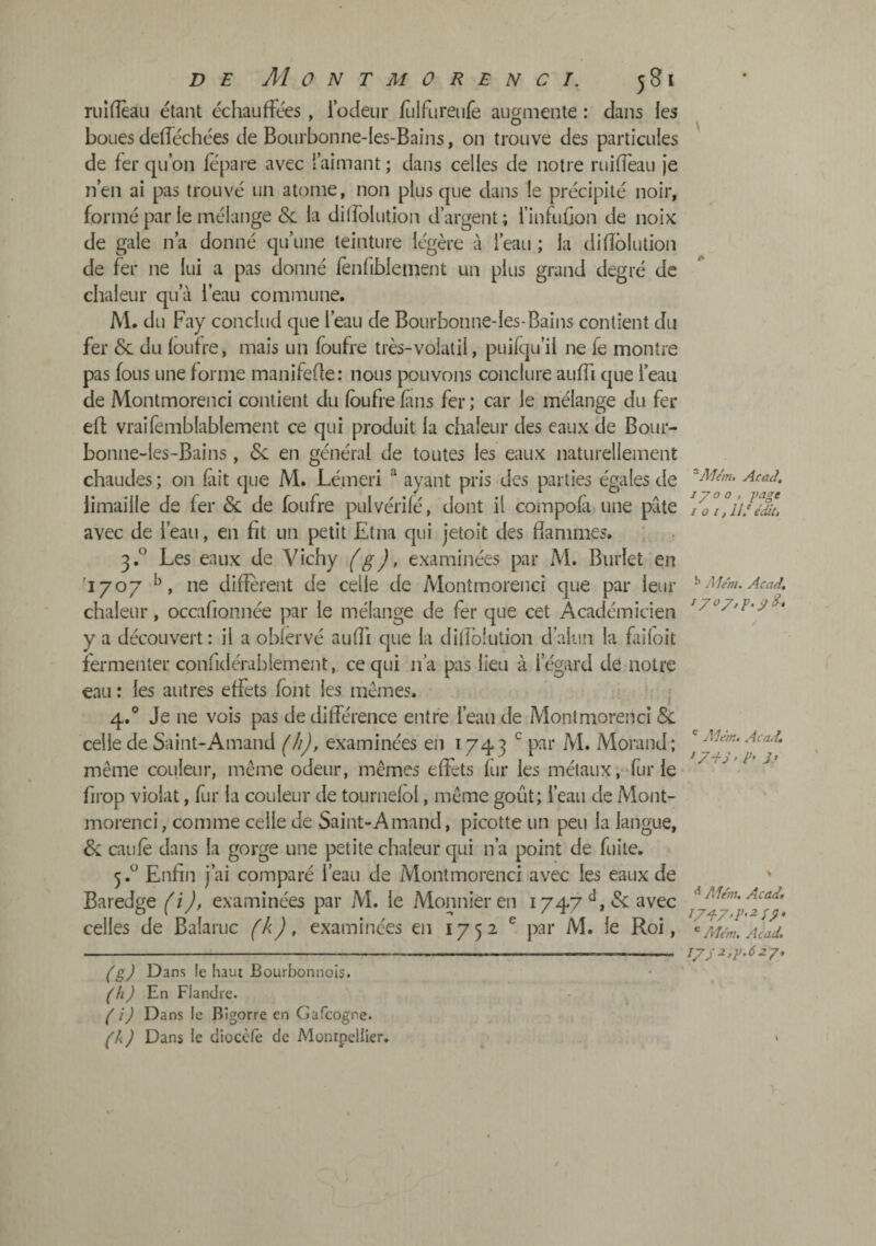 ruiiïèaLi étant échauffées , fodeur /Lilfureufe augmente : clans les boues (Jelféchées de Bourbonne-Ies-Bains, on trouve des particules de fer qu’on fepare avec l’aimant ; dans celles de notre ruiffeau je n’en ai pas trouvé un atome, non plus que dans le précipité noir, formé par le mélange & la dilfolution d’argent; finfuGon de noix de gale n’a donné qu’une teinture légère à l’eau ; la difîôlution de fer ne lui a pas donné iènfibleinent un plus grand degré de chaleur qu’à l’eau commune. M. du Fay conclud que l’eau de Bourbonne-les-Bains contient du fer & du loutre, mais un foufre très-volatil, puifciu’il ne fe montre pas fous une forme manifefle; nous jxjuvons conclure auffi cpie l’eau de Montmorenci contient du Ibufre fans fer ; car le mélange du fer efl vraifemblablement ce qui produit la chaleur des eaux de Bour¬ bonne-les-Bains , &: en général de toutes les eaux naturellement chaudes ; on fiit que M. Lémeri “ ayant pris des parties égales de limaille de fer & de foufre pulvérilé, dont il compola une pâte avec de l’eau, en fit un petit Etna qui jetoit des flammes. 3.° Les eaux de Vichy (g), examinées par M. Burlet en '1707 ne different de celle de Montmorenci que par leur chaleur, occafionnée par le mélange de fer que cet Académicien y a découvert: il a oblervé aufli que la diflblution d’alun la fiiloit fermenter confidérablement, ce qui n’a pas lieu à l’égard de notre eau : les autres effets font les memes. • 4. ® Je ne vois pas de différence entre l’eau de Montmorenci &: celle de Saint-Amand (h), examinées en 1743 ^ par M. Morand; même couleur, même odeur, mêmes effets fur les métaux, fur le fii'op violât, fur la couleur de tournelol, même goût; l’eau de Mont¬ morenci , comme celle de Saint-Amand, picotte un peu la langue, caille dans la gorge une petite chaleur qui n’a point de fuite. 5. ^ Enfin j’ai comparé l’eau de Montmorenci avec les eaux de Baredge (i), examinées par M. le Monnieren 1747avec celles de Balaruc (k), examinées en 1752 ^ par M. le Roi, (g) Dans le haut Bourbonnois. (h) En Flandre. ( i) Dans le Bigorre en Gafeogne. (k ) Dans le dioccle de Montpellier. ^Mem, Acad. 1/00, gage I O i, 11.' é^t. ^ Me'ni. Acad, 1 /oy, g, ÿd* ^ Alem, Acad, ^ 7 d S > 3' Adém, Acadt ' Alcm, Acad, I7;2,g.6zy.