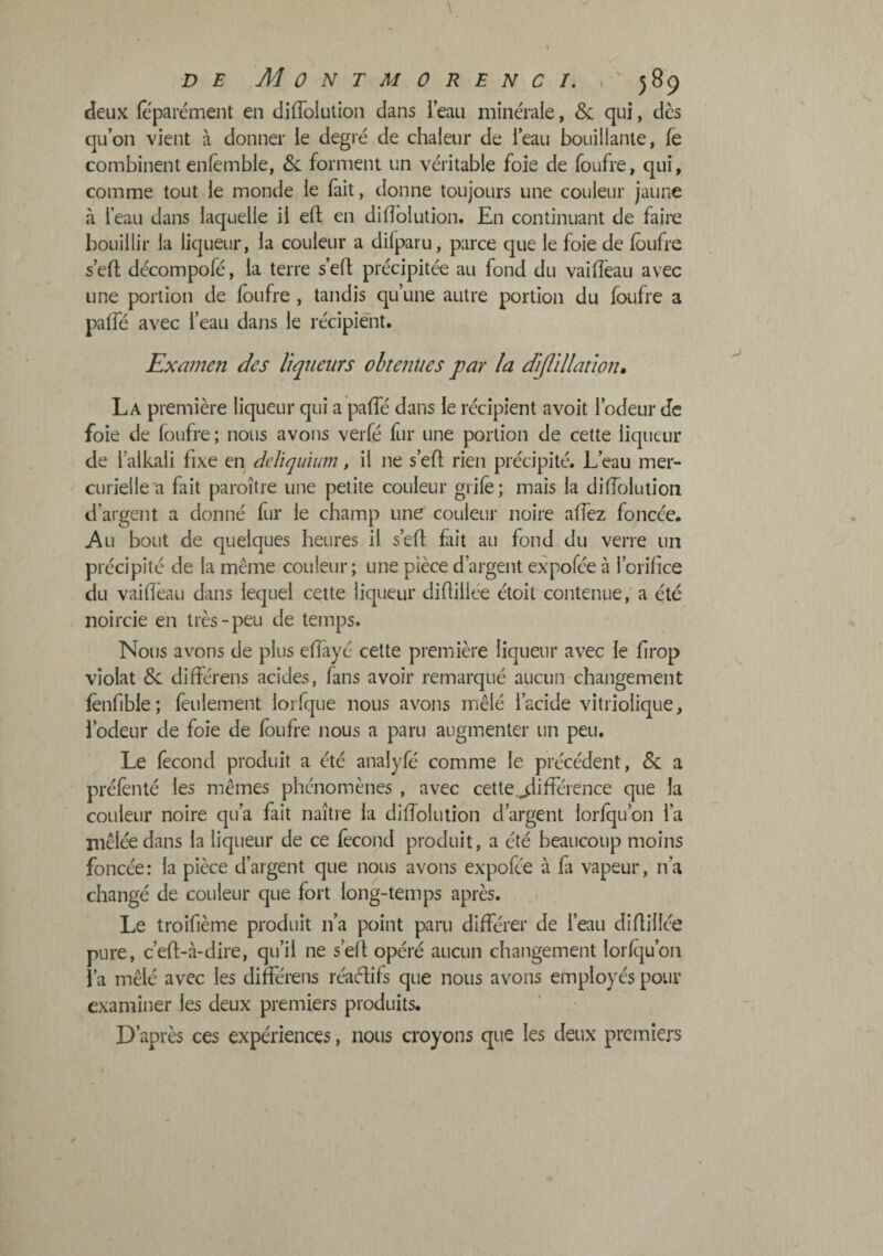 deux feparément en diffolution dans l’eau minérale, &: qui, dès qu’on vient à donner le degié de chaleur de l’eau bouillante, fe combinent enlêmble, &: forment un véritable foie de foufre, qui, comme tout le monde le fait, donne toujours une couleur jaune à leau dans laquelle il eft en diflblution. En continuant de faire bouillir la liqueur, la couleur a difparu, parce que le foie de foufre s’efl décompofé, la terre s’eff précipitée au fond du vaiffeau avec une portion de foufre , tandis qu’une autre portion du foufre a paffé avec l’eau dans le récipient. Examen des liqueurs obtenues par la di/llllation. La première liqueur qui a paffé dans le récipient avoit l’odeur de foie de foufre ; nous avons verfé fur une portion de cette liqueur de l’alkali fixe en deliquium, il ne s’eff rien précipité. L’eau mer¬ curielle a fait paroître une petite couleur grifè; mais la diffolution d’argent a donné fur le champ une couleur noire affez foncée. Au bout de quelques heures il s’efi fait au fond du verre un précipité de la même couleur; une pièce d’argent expofée à l’orifice du vaiffeau dans lequel cette liqueur difliliée étoit contenue, a été noircie en très-peu de temps. Nous avons de plus effayé cette première liqueur avec le firop violât & dilférens acides, fans avoir remarqué aucun changement fènfible; feulement lorfque nous avons mêlé l’acide vitriolique, l’odeur de foie de foufre nous a paru augmenter un peu. Le fécond produit a été analyfé comme le précédent, &; a préfènlé les mêmes phénomènes , avec cette .différence que la couleur noire qu’a fait naître la diffolution d’argent lorfqu’on l’a mêlée dans la liqueur de ce fécond produit, a été beaucoup moins foncée: la pièce d’argent que nous avons expofée à fii vapeur, n’a changé de couleur que fort long-temps après. Le troifième produit n’a point paru différer de l’eau difliliée pure, c’efl-cà-dire, qu’il ne s’efl opéré aucun changement lorfqu’on l’a mêlé avec les différens réaélifs que nous avons employés pour examiner les deux premiers produits. D’après ces expériences, nous croyons que les deux premiers