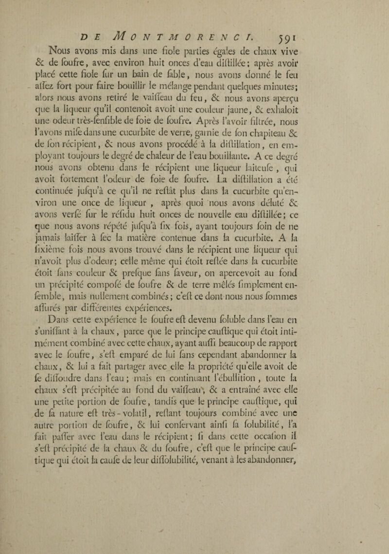 Nous avons mis clans une fiole parties égales de chaîix vive 6c de (bufre, avec environ huit onces deau diftillée; après avoir placé cette fiole fur un bain de fable, nous avons donné le feu - atfez fort pour faire bouillir le mélange pendant quelques minutes; alors nous avons retiré le vaiffeau du feu, 6c nous avons aperçu que la liqueur qu’il contenoit avoit une couleur jaune, 6c exlialoit une odeur très-fenfible de foie de foufre. Après 1 avoir filtrée, nous l’avons mile dans une cucurbite de verre, garnie de fon chapiteau 6c de fon récipient, 6c nous avons procédé à la diflillation, en em¬ ployant toujours le degré de chaleur de l’eau bouillante. A ce degré nous avons obtenu dans le récipient une liqueur laiteufe , qui avoit fortement l’odeur de foie de foufre. La diflillation a été continuée jufqu’à ce qu’il ne refiât plus dans la cucurbite qu’en- viron une once de liqueur , après quoi nous avons déluté 6c avons verfe fur le réfidu huit onces de nouvelle eau diflillée; ce que nous avons répété jufqu’à fx fois, ayant toujours foin de ne jamais laiffer à fec la matière contenue dans la cucurbite. A la fixième fois nous avons trouvé dans le récipient une liqueur qui n’a voit plus d’odeur; celle même qui étoit refiée dans la cucurbite étoit fans couleur 6c prefque fans faveur, on apercevoit au fond un précipité compofé de foufre 6c de terre mêlés fimplement en- fèmble, mais nullement combinés ; c’efl ce dont nous nous fbmmes affurés par différentes expériences. Dans celte expérience le foufre efl devenu fôluble dans l’eau en s’uniffant à la chaux, parce que le principecaufliquequi étoitinti- mément combiné avec cette chaux, ayant aufîi beaucoup de rapport avec le foufre, s’efl emparé de lui fans cependant abandonner la chaux, 6c lui a fait partager avec elle la propriété qu’elle avoit de fè diffoLidre dans l’eau ; mais en continuant l’ébullition , toute la chaux s’efl précipitée au fond du vaiffeau^ 6c a entraîné avec elle une petite portion de foufre, tandis que le principe cauflique, qui de fà nature efl très - volatil, refiant toujours combiné avec une autre portion de foufre, 6c lui confèrvant ainfi fa folubilité, l’a fait paffer avec l’eau dans le récipient; fi dans cette occafion il s’efl précipité de la chaux 6c du foufre, c’efl que le princii-e cauf- tique qui étoit la caulè de leur difîblubilité, venant à les abandonner.