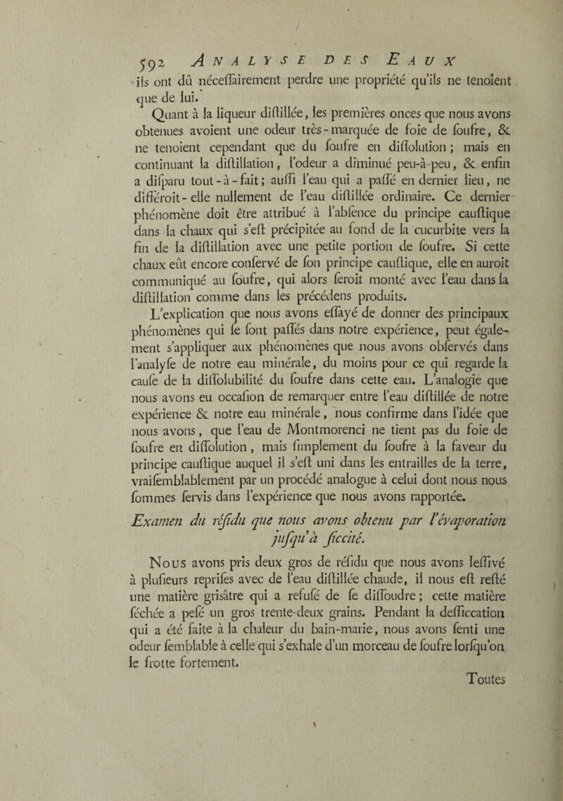 / 592 Analyse des Eaux iis ont dû iiécefTairement perdre une propriété qu’iis ne tenolent que de lui. Quant à la liqueur didillée, les premières onces que nous avons obtenues avoient une odeur très - marquée de foie de foufre, 6c ne tenoient cependant que du foufre en diiïolution ; mais en continuant la diftillation, l’odeur a diminué peu-à-peu, 6c enfin a difparu tout - à - fait ; aufii l’eau qui a palfé en dernier lieu, ne difiéroit- elle nullement de l’eau diflillée ordinaire. Ce dernier- phénomène doit être attribué à l’abfènce du principe caufiique dans la chaux qui s’efi précipitée au fond de la cucurbite vers la fin de la diflillation avec une petite portion de foufre. Si cette chaux eût encore confèrvé de fon principe caufiique, elle en auroit communiqué au foufre, qui alors lèroit monté avec l’eau dans la difiillation comme dans les précédens produits. L’explication que nous avons eflàyé de donner des principaux phénomènes qui fe font pafies dans notre expérience, peut égale¬ ment s’appliquer aux phénomènes que nous avons obfervés dans i'analyfe de notre eau minérale, du moins pour ce qui regarde la caule de la difiblubilité du foufre dans cette eau. L’analogie que nous avons eu occafion de remarquer entre l’eau difiillée de notre expérience 6c notre eau minérale, nous confirme dans l’idée que nous avons, que l’eau de Montmorenci ne lient pas du foie de foufre en diflblution, mais fimplement du foufre à la faveur du principe caufiique auquel il s’efi uni dans les entrailles de la terre, vraifemblablement par un procédé analogue à celui dont nous nous fommes fervis dans l’expérience que nous avons rapportée. Examen du réjîdii que nous avons obtenu par lévaporation pifquà Jiccité. Nous avons pris deux gros de réfidu que nous avons lefiivé à plufieurs reprifes avec de l’eau difiillée chaude, il nous efi refté une matière grisâtre qui a refufé de fe difibudre ; cette matière féchée a pelé un gros trente-deux grains. Pendant la defiiccatioii qui a été faite à la chaleur du bain-marie, nous avons fenti une odeur fomblable cà celle qui s’exhale d’un morceau de foufre loriqu’oii le frotte fortement. Toutes