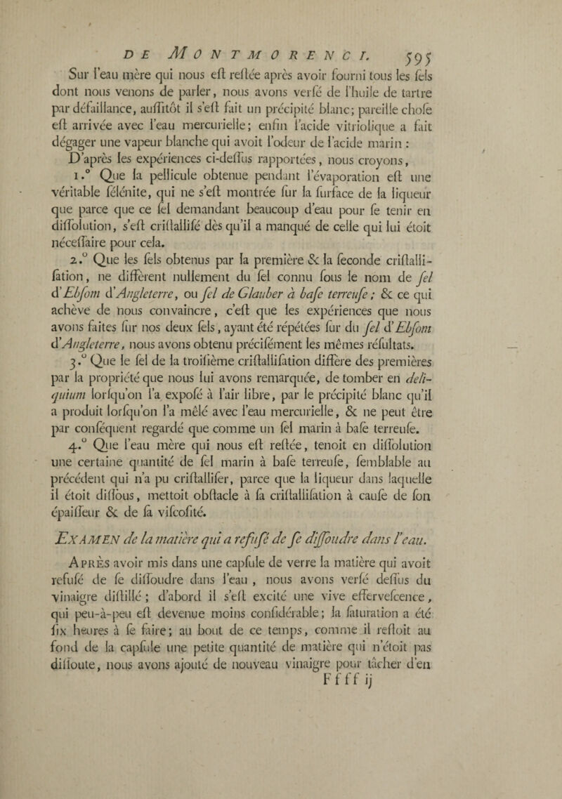 Sur l’eau mère qui nous ell; reliée apres avoir fourni tous les Tels dont nous venons de parler, nous avons veiTé de l’huile de tartre par défaillance, aulTitôt il s’ell fait un précipité blanc; pareille choie eil arrivée avec l’eau mercurielle; enfin l’acide vitriolique a fait dégager une vapeur blanche qui avoit l’odeur de l’acide marin : D’après les expériences ci-deifus rapportées, nous croyons, i.® Que la pellicule obtenue pendant l’évaporation eft une véritable félénite, qui ne s’efl montrée fur la furface de la liqueur que parce que ce ièl demandant beaucoup d’eau pour fe tenir en düTolütion, s’efi; criilailifé dès qu’il a manqué de celle qui lui étoit néceifaire pour cela. 2 Que les ièls obtenus par la première Se la fécondé crifialli- iâtion, ne diffèrent nullement du iêl connu fous le nom de fel ^Ehfom Angleterre ^ ou fel deGlauher à hafe terreufe ; & ce qui achève de nous convaincre, c’eil que les expériences que nous avons faites fur nos deux ièls, ayant été répétées fur du fel ^Ehfom Angleterre, nous avons obtenu précifément les mêmes réfriltats. 3. “ Que le fel de la troiilème criftaliiiàtion diffère des premières par la propriété que nous lui avons remarquée, de tomber en deli- qiiium ioriqu’on l’a expofé à l’air libre, par le précipité blanc qu’il a produit lorfqu’on l’a mêlé avec l’eau mercurielle, & ne peut être par coniequent regardé que comme un ièl marin à bafè terreufe. 4. “ Que l’eau mère qui nous eft reftée, tenoit en diffolution une certaine quantité de fel marin à bafe terreufe, femblable au précédent qui n’a pu criftallifer, parce que la liqueur dans laquelle il étoit diiîôus, mettoit obftacle à fa criftallifation à cauiè de fon épaiifeur &: de là vifcofité. Examen de la tnatiar qui a refnfé de fe diffoudre dans l’eau. Apres avoir mis dans une capfule de verre la matière qui avoit refufé de fe diffoudre dans l’eau , nous avons verié deifus du vinaigre diftillé ; d’abord il s’eft excité une vive eifervefcence, qui ^)eu-à-peu eft devenue moins confidérable ; la iîituration a été fix heures à iè faire; au bout de ce temps, comme il reiloit au fond de la capfule une petite quantité de matière qui n’étoit pas diiîoute, nous avons ajouté de nouveau vinaigre pour lâcher d’en Ffff ij