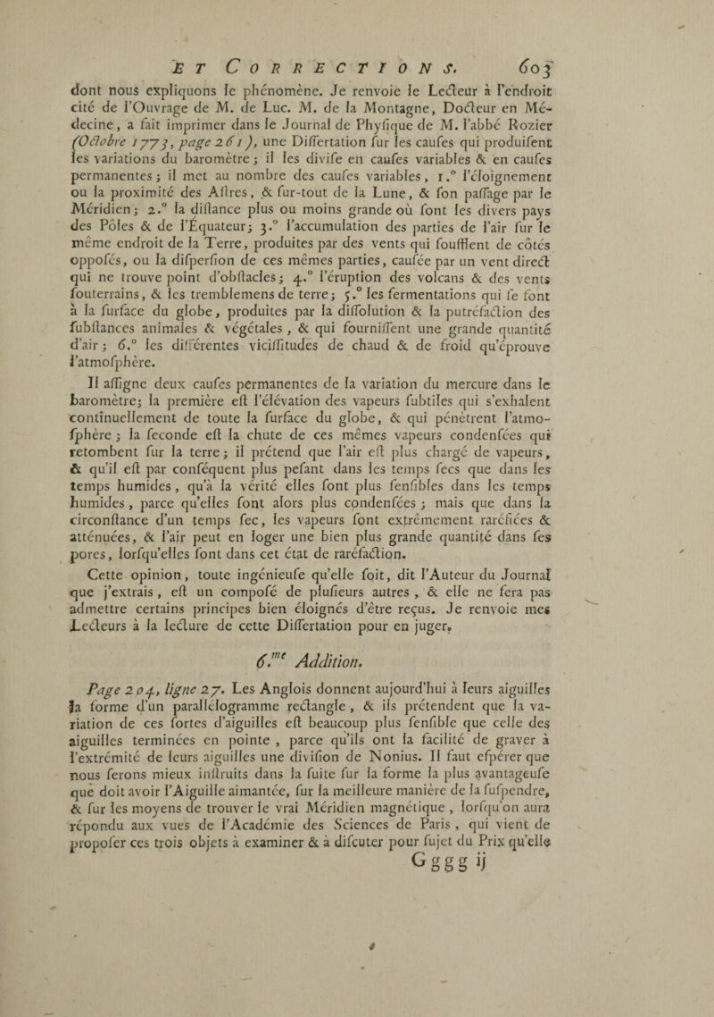 dont nous expliquons le phénomène. Je renvoie ie Leèleur à l’endioit cite de l’Ouvrage de M. de Luc. M. de la Montagne, Docfleur en Mé¬ decine, a fait imprimer dans le Journal de Phyfique de M. l’abbé Rozier (Oélobre Jyy^, page 2.61), une Difiertation fur les caufes qui produifent les variations du baromètre ; il les divife en caufes variables & en caufes permanentes ; il met au nombre des caufes variables, rl’éloignement ou la poximité des Allres, & fur-tout de la Lune, & fon paffage par le Méridien; 2.° la dillance plus ou moins grande où font les divers pays des Pôles & de l’Equateur; 3.° l’accumulation des parties de l’air fur le même endroit de la Terre, produites par des vents qui foufïïent de cotes oppofés, ou la difperfion de ces mêmes parties, caufée par un vent direefè qui ne trouve point d’obftacles; 4.° l’éruption des volcans & des vents fouterrains, & les tremblemens de terre; 5.° les fermentations qui fe font à la furface du globe, produites par la dilTolution & la putréfadion des fubllances animales «Sc végétales , & qui fourniflent une grande quantité d’air ; les dilFérentes vici/Titudes de chaud & de froid qu’éprouve i’atmofphère. Il alTigne deux caufes permanentes de la variation du mercure dans le baromètre; la première eft l’élévation des vapeurs fubtiles qui s’exhalent continuellement de toute la furface du globe, & qui pénètrent l’atmo- /phère ; la fécondé ell la chute de ces mêmes vapeurs condenfées quï retombent fur la terre; il prétend que l’air efl plus chargé de vapeurs, & qu’il ell par conféquent plus pefant dans les temps fecs que dans les temps humides, qu’à la vérité elles font plus fenfibles dans les temps humides, parce qu’elles font alors plus condenfées ; mais que dans la circonüance d’un temps fec, les vapeurs font extrêmement raréfiées & atténuées, êc l’air peut en loger une bien plus grande quantité dans fes pores, lorfqu’elics font dans cet état de raréfaélion. Cette opinion, toute ingénieufe qu’elle foit, dit l’Auteur du Journal que j’extrais , eft un compofé de plufieurs autres , &. elle ne fera pas admettre certains principes bien éloignés d’être reçus. Je renvoie mes Leéleurs à la leélure de cette DilTertation pour en juger, 6'.^ AdcMotï. Page 2 0^, ligne 2y. Les Anglois donnent aujourd’hui à leurs aiguilles Ja forme d’un parallélogramme reélangle , éc ils prétendent que la va¬ riation de ces fortes d’aiguilles ell beaucoup plus fenfible que celle des aiguilles terminées en pointe , parce qu’ils ont la facilité de graver à l’extrémité de leurs aiguilles une divifion de Nonius. Il faut efpérer que nous ferons mieux inllruits dans la fuite fur la forme la plus avantageufe que doit avoir l’Aiguille aimantée, fur la meilleure manière de la fufpendre, & fur les moyens de trouver le vrai Méridien magnétique , lorf([u’on aura répondu aux vues de l’Académie des Sciences de Paris , qui vient de propofer ces trois objets à examiner & à difeuter pour fujet du Pri.x quelle Gggg ij ê /