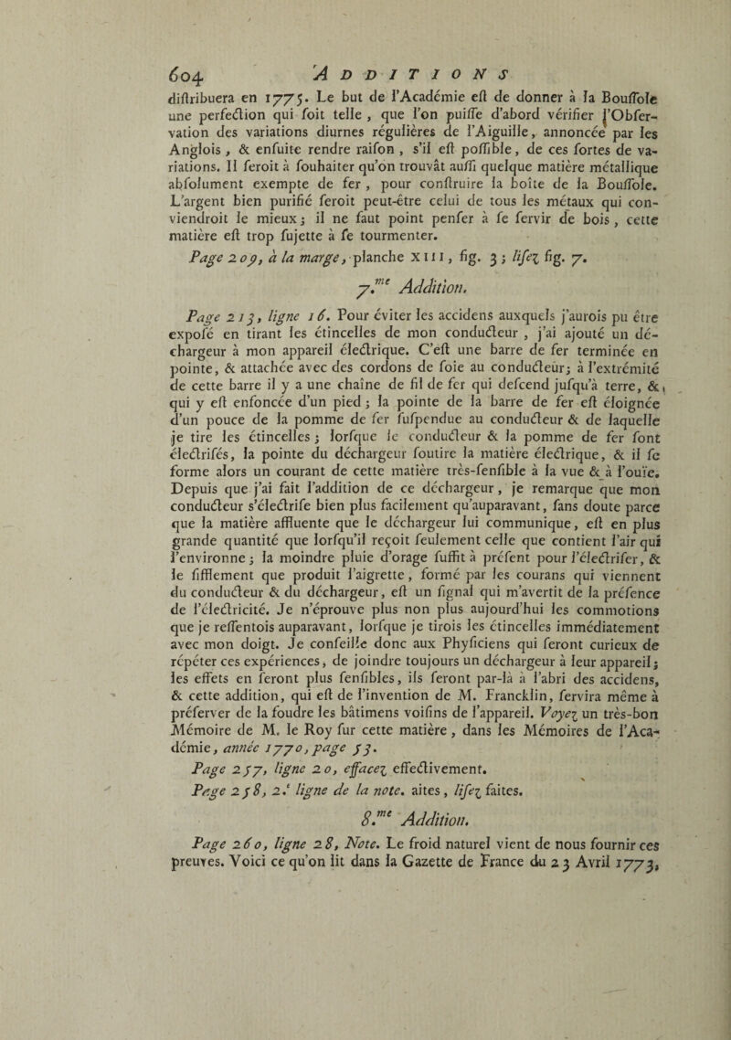 diflribuera en Le but de i’Académie eft de donner à la BoufToIe une perfedion qui foit telle , que l’on puifle d’abord vérifier J’Obfer- vation des variations diurnes régulières de l’Aiguille, annoncée par les Anglois , & enfuite rendre raifon , s’il eft poffible, de ces fortes de va¬ riations. Il feroit à fouhaiter qu’on trouvât aufiî quelque matière métallique abfolument exempte de fer , pour confiruire la boîte de la Bouffbie. L’argent bien purifié feroit peut-être celui de tous les métaux qui con- viendroit le mieux 5 il ne faut point penfer à fe fervir de bois, cette matière ell trop fujette à fe tourmenter. Page 2.0p, h la marge, planche X ii i, fig. 3 ; Uje-i fig. y. Addition, Page 21 ligne 16, Pour éviter les accidens auxquels J’aurois pu être expofé en tirant les étincelles de mon condudeur , j’ai ajouté un dé¬ chargeur à mon appareil éledrique. C’eft une barre de fer terminée en pointe, & attachée avec des cordons de foie au condudeurj à l’extrémité de cette barre il y a une chaîne de fil de fer qui defcend jufqu’à terre, &i qui y eft enfoncée d’un pied ; la pointe de la barre de fer efi éloignée d’un pouce de la pomme de fer fufpendue au condudeur & de laquelle je tire les étincelles ; lorfque le condudeur & la pomme de fer font éledrifés, la pointe du déchargeur foutire la matière éledrique, & il fc forme alors un courant de cette matière très-fenfible à la vue éc à l’ouïe. Depuis que j’ai fait l’addition de ce déchargeur, Je remarque que mon condudeur s’éledrife bien plus facilement qu’auparavant, fans doute parce que la matière affluente que le dcchargeur lui communique, eû en plus grande quantité que lorfqu’il reçoit feulement celle que contient l’air qui l’environne; la moindre pluie d’orage fuffit à préfent pour l’éledrifer, & le fifflement que produit l’aigrette, formé par les courans qui viennent du condudeur & du déchargeur, efi un fignal qui m’avertit de la préfence de l’éledricité. Je n’éprouve plus non plus aujourd’hui les commotions que je relfentois auparavant, lorfcjue je tirois les étincelles immédiatement avec mon doigt. Je confeilîe donc aux Phyficiens qui feront curieux de répéter ces expériences, de joindre toujours un déchargeur à leur appareil; les effets en feront plus fenfibles, ils feront par-là à l’abri des accidens, & cette addition, qui ell de l’invention de M. Francklin, fervira même à préferver de la foudre les bâtimens voifins de l’appareil. Vûpei un très-bon Mémoire de M. le Roy fur cette matière, dans les Mémoires de l’Aca¬ démie, /y. Page 2py, ligne 20, effacez effedivemenf. Page 2p8, 2.‘ ligne de la note, aites, liffez faites. Addition. Page 260, ligne 28, Note. Le froid naturel vient de nous fournir ces preuves. Voici ce qu’on lit dans la Gazette de France du 2 3 Avril 1773,