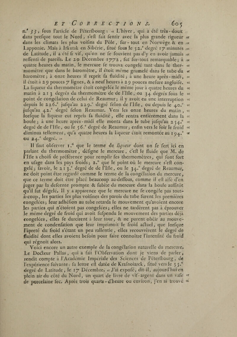 lî* , Tous l’article de Pcterfl-'ourg : « L’hiver, qui a etc très-doux dans prefque tout le Nord, s’eft fait fentir avec la plus grande rigueur te dans les climats les plus voifins du Pôle, fur-tout en Norwège & en « l.apponie. Mais à Irkutsk en Sibérie, lltuc fous le 52/ degré 17 minutes .« de Latitude, il a été fi vif, qu’on ne fe fouvient pas d’y en avoir Jamais reiïenti de pareils. Le 20 Décembre 1772, fut fur-tout remarquable; à cc quatre heures du matin, le mercure fe trouva congelé tant dans le ther- <c momctre que dans le baromètre, il étoit même grumelc dans le tube du « baromètre; à onze heures il reprit fa fluidité; à une heure après-midi, « il étoit à 2 P pouces 7 lignes, & à neuf heures à 2 p pouces mefure angloife. <e La liqueur du thermo-mètre étoit congelée le même jour à quatre heures du « matin 3213 degrés du thermomètre de de l’Ifle, ou 3^. degrés fous le « point de congélation de celui de Reaumur; il y avoit eu une interruption «: depuis le 226.*^ jufqu’au 22p.*^ degré félon de l’Ifle, ou depuis le .j.o.*'* « jufqu’au 42.'^ degré félon Reaumur. Vers les onze heures du matin , « lorfque la liqueur eut repris fa fluidité, elle rentra entièrement dans la « boule; à une heure après-midi elle monta dans le tube jufqu’au 254.® «c degré de de l’ifle, ou Je 5 6/ degré de Reaumur; enfin vers Je foir le froid diminua tellement, qu’à quatre heures la liqueur étoit remontée au i P4.® « ou 24/ degré. » IJ faut obferver i.° que le terme de liqueur dont on fe fert ici en parlant du thermomètre , défignc Je mercure, c’eft le fluide que M. de i’Ifle a choifi de préférence pour remplir fes thermomètres, qui font fort en ufage dans les pays froids; 2.° que le point où Je mercure s’eft con¬ gelé; favoir. Je 2 i 3.*' degré de de l’Ifle, ou le 34.' degré de Reaumur, ne doit point être regardé comme le terme de la congélation du mercure, que ce terme doit être placé beaucoup au-deiïbus, comme il efl aifé d’en juger par la defcente prompte & fubite du mercure dans la boule au/fitôt qu’il fut dégelé. Il y a apparence que Je mercure ne fe congèle pas tout- à-coup, les parties les plus voifines des parois du tube furent les premières congelées; leur adhéfion au tube retarda le mouvement qu’avoient encore les parties qui n’étoient pas congelées ; elles ne tardèrent pas à éprouver le même degré de froid qui avoit fufpendu le mouvement des parties déjà congelées, elles fe durcirent à leur tour, & ne purent obéir au mouve¬ ment de condenfation que leur imprimoit le froid aduel, que lorfque i’âpreté du froid s’étant un peu ralJentie , elles recouvrèrent le degré de fluidité dont elles avoient bcfoin pour faire connoître l’intenfité du froid qui régnoit alors. Voici encore un autre exemple de la congélation naturelle du mercure. Le Dodeur Palias , qui a fait l’Obfervation dont je viens de parler, rendit compte à l’Acaclémie Impériale des Sciences de Péterfbourg, de l’expérience fuivante: fa lettre cil datée de Krafnoiarck, fitué vers le 55.' degré de Latitude, Je 17 Décembre. «J’ai expofé, dit-il, aujourd’hui en plein air du côté du Nord, un quart de livre de vif-argent dans un vafe de porcelaine fec. Après trois quarts - d’heure ou environ, j’en ai trouvé «