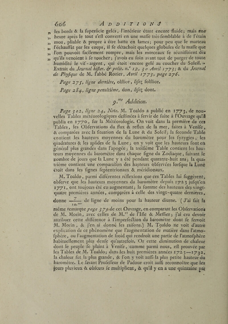 ïes bords & la fuperficie gelcs, l’intérieur étant encore fluide; mais «ne' heure après le tout s’efl converti en une mafle très-femblable à de l’étain mou, pliable & propre à être battu en lames; pour peu que le marteau réchauffât par les coups, il fe détachoit quelques globules de la mafle que l’on pouvoir facilement rompre, mais les morceaux fe réuniflbient dès qu’ils venoient à fe toucher; j’avois eu foin avant tout de purger de toute humidité le vif- argent, qui étoit encore gelé au coucher du Soleil. « Extrait du Journal fiijlor. & polit. 7i. 12, ^ o Avril lyyy, êt du Journal de Phyfique de M. l’abbé Rozier, Avril lyyq, 2y6. Page 2.yy, ligne dernVeret olflice, lifei folftice. Page 28p, ligne pénultième, don, lifei dont. Addition. Page qo2, ligne 2p, Note. M. Toaldo a publié en 1773, nou-!» velles Tables météorologiques deflinées à fervir de fuite à l’Ouvrage qu’iJ publia en 1770, fur la Météorologie. On voit dans la première de ces Tables, les Obfervations du flux & reflux de la mer, faites à Venife, & comparées avec la fituation de la Lune & du Soleil; la fécondé Table contient les hauteurs moyennes du baromètre popr les fyzygies , les quadratures & les apfides de la Lune ; on y voit que les hauteurs font en général plus grandes dans l’apogée; la troifîème Table contient les hau¬ teurs moyennes du baromètre dans chaque ligne du Zodiaque, fuivant le pombre de jours que la Lune y a été pendant quarapte-huit ans; la quar trième contient une comparaifon des hauteurs obfervées lorfque la Lune étoit dans les lignes feptentrionaux &. méridionaux. M. Toaldo, parmi différentes réflexions que ces Tables lui fuggèrent, obferve que les hauteurs moyennes du baromètre depuis 172 5 jufqu’en 1771, ont toujours été en augmentant; la fomme des hauteurs des vingt- quatre premières apnées, comp^irées à celle des vingt-quatre dernières, donne —^— de ligne de moins pour la hauteur diurne. ( J’ai fait la I O. même remarque page y737.de cet Ouvrage, en comparant les Obfervations de M. Morin, avec celles de M.*^* de l’ille & Meflier; j’ai cru devoir attribuer cette différence à rimperfeéljon du baromètre dont fe fervoit JVl. Morin , ,& j’en ai dopné les raifons.) M. Toaldo ne voit d’autre explication de ce phénomène que l’augmentation de matière dans l’atmo- fphère, ou l’augmentation de froid qui rendroit une partie de l’atmofphèrc habituellement plus denfe qu’autrefois. Or cette diminution de chaleur dont le peuple fe plaint à Venife, comme parmi nous, efî; prouvée par les Tables de M. Toaldo; dans les huit premières années 172 5 —1732, la chaleur fut la plus grande, & l’on y voiî auffi la plus petite hauteur du baromètre. Le favant Profefleur de Padoue croit auffi reconnoître que les jours pluvieux & obfcurs fe multiplient, & qu’il y en a une quinzaine paç