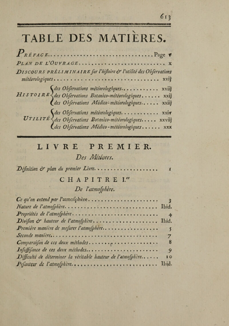 TABLE DES MATIERES. X R ÉFAC E.... Page t- Plan de l’Ouvrage... :. x Discou RS préli min aire fur l'hifoire & V utilité des Obfervations météorologiques *... xvij ^des Obfervations météorologiques. xvü| HistoireObfervations Botanlco-météorologlques.xxij i^des Obfervations Alédico-météorologiques. xxiij \des Obfervations météorologiques. xxir XJ TI LITE Obfervations Botanlco-météorologlques.xxviî/ i^des Obfervations AJédico - météorologiques.xxx LIVRE PREMIER. Des Météores, Définition & plan du premier Livre. .... t CHAPITRE I. De l’atmofphère. Ce qu’on entend par /’atmofphère.. ^ Nature de l’atmofphere.;... Ibid. Propriétés de l’atmofphère. 4 Divifion éf hauteur de l’atmofphere... Ibid. Première manière de mefurer l’atmofphère.■. 5 Seconde maniéré. 7 Comparaifon de ces deux méthodes. S Jnfuffifance de ces deux méthodes.. ... . .. 9 Difficulté de déterminer la véritable hauteur de l’atmofpherc. 10 Pefanteur de l’atmofphere. «. , . ... Ibid.