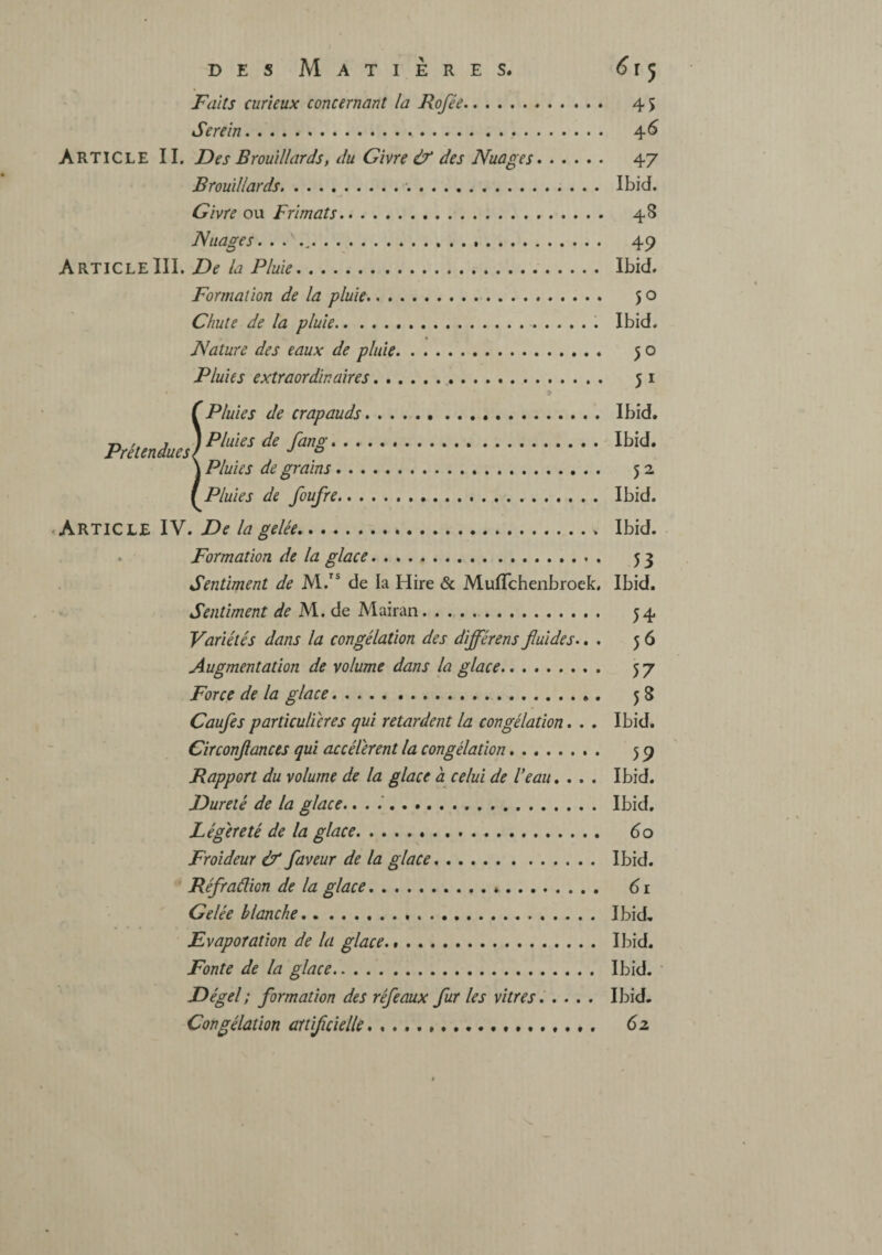 Faits curieux concernant la Rofée. 45 Serein. 4^ Article II. Des Brouillards, du Givre & des Nuages. 47 Brouillards. Ibid. Givre ou F rimât s. 48 Nuages. . . .. 49 ArticleIII. De la Pluie. Ibid. Formation de la pluie. 50 Chute de la pluie..... Ibid, Nature des eaux de pluie. 50 Pluies extraordinaires. 51 (Pluies de crapauds. Ibid. ■n ,, J J Pluies de fanû'* . .. Ibid. \ Pluies de grains. 52 ( Pluies de foufre. Ibid. Article IV. De la gelée. Ibid. ► Formation de la glace. 53 Sentiment de M.” de la Hire & Muflchenbroek, Ibid. Sentiment de M. de Mairan. . .. 54 Variétés dans la congélation des différons fluides.. . 56 Augmentation de volume dans la glace. 57 Force de la glace. 58 Caufes particulières qui retardent la congélation. . . Ibid. Circonflances qui accélèrent la congélation. 59 Rapport du volume de la glace à celui de Veau» . . . Ibid. Dureté de la glace.. . . Ibid, Légèreté de la glace. 60 Froideur & faveur de la glace. Ibid. Réfraélion de la glace. 61 Gelée blanche. Ibid, Evaporation de la glace... Ibid. Fonte de la glace. Ibid. Dégel ; formation des réfeaux fur les vitres. .... Ibid. Congélation aitiflcielle. (2.