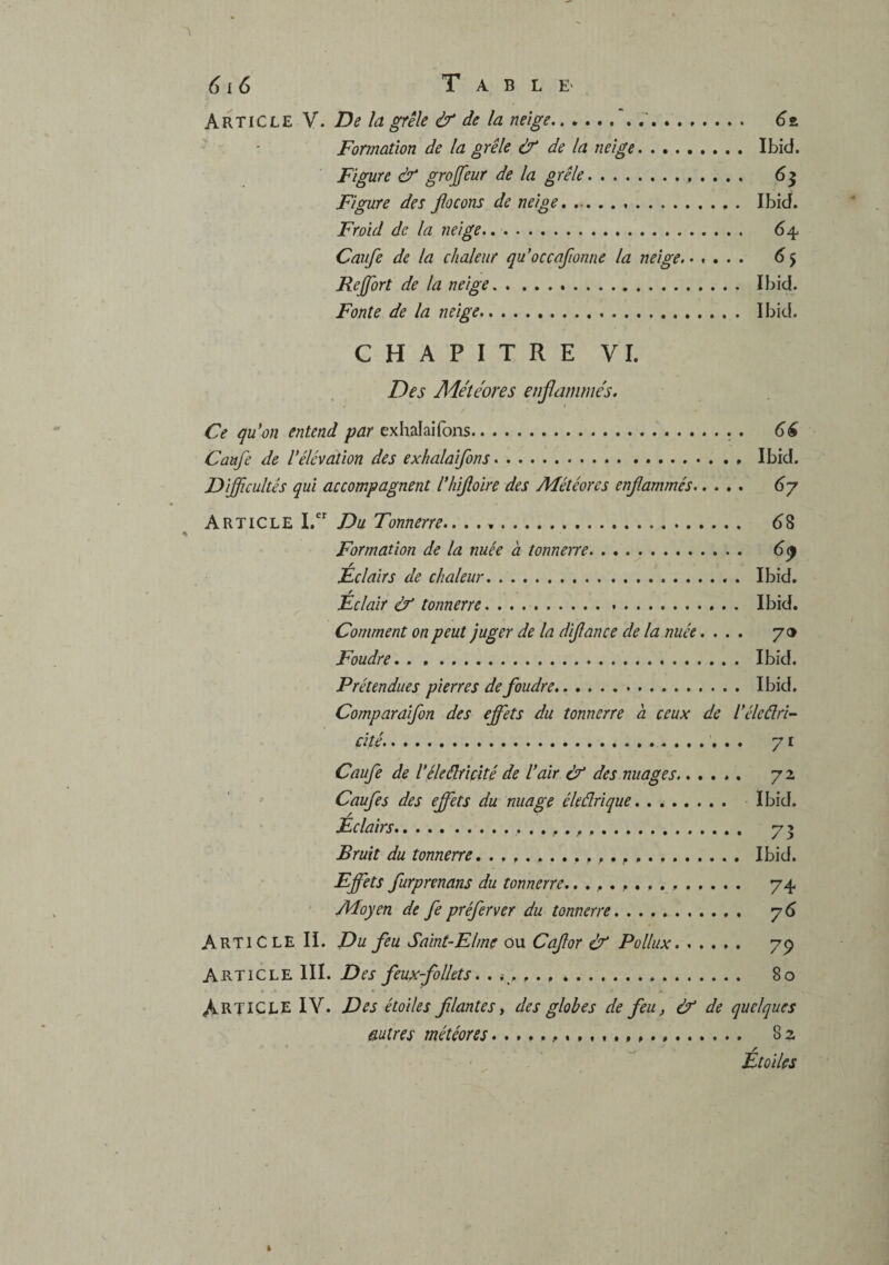 1 6l6 T A B L E' Article V. De la grêle & de la neige., r. 6t. Formation de la grêle à de la neige. Ibid. Figure ù grojfeur de la grêle. 63 Figure des flocons de neige. Ibid. Froid de la neige.,. 64 Caufe de la chaleur qu’occafionne la neige. 6 Rejfort de la neige. Ibid. Fonte de la neige. Ibid. CHAPITRE VI. Des Ade'îéores enflammés. Ce qu'on entend par exhalaifons.. . 66 Caufe de Vélévation des exhalaifons. Ibid. Difficultés qui accompagnent l'hifloire des Météores enflammés. 6j Article I. Du Tonnerre., . ... d8 « Formation de la nuée à tonnerre. . ^9 Éclairs de chaleur. Ibid. / Eclair éf tonnerre. Ibid. Comment on peut juger de la diflance de la nuée.... y a Foudre. Ibid. Prétendues pierres de foudre. Ibid. Comparaifon des effets du tonnerre à ceux de l'éleélri^ cité.. 71 Caufe de Véleélriçité de l'air éf des nuages. 72 Caufes des effets du nuage éleârique. Ibid. Eclairs. 73 Bruit du tonnerre. Ibid. Effets furprenans du tonnerre... 74 Moyen de fe préfer ver du tonnerre. y 6 Article IL Du feu Saint-Elme ou Caflor & Pollux. 79 Article III. Des feux-folkts. .. 80 Article IV. Des étoiles filantes y des globes de feu, & de quelques mires météores... 82 ^ r Etoiles t