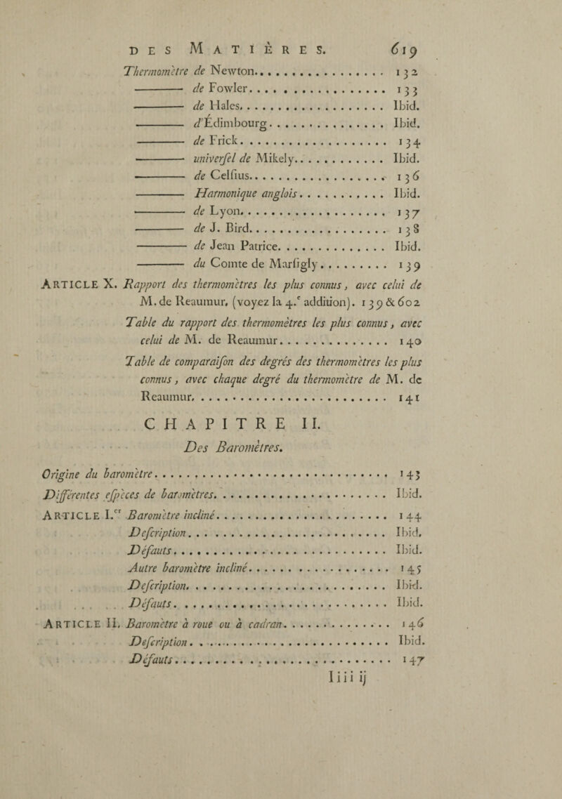 DES Matières. 619 de Newton. de Fowler. de Males. / J’Edimbour». de Frick. univerfel de Mikely. _Ibid. de Celfius. Harmonique anglais. _Ibid. de Lyon. de J. Bird. .... 138 de Jean Patrice. _ Ibid. du Comte de Marfigly. .... 139 Article X. Rapport des thermotmtres les plus connus, avec celui de M. de Reaumur. (voyez Ivi 4/ addition). i 3 p & do2 Table du rapport des thermomètres les plus connus, avec celui de M. de Reaumur. 140 Table de comparaifon des degrés des thermomètres les plus connus, avec chaque degré du thermomètre de M. de Reaumur. 141 CHAPITRE IL • • • • Des Baromètres, Origine du baromètre... 145 Différentes efpèces de baromètres. lijid. AR'TICLE I/ Baromètre incliné. 144 Defeription. Ihid, . . Défauts,. Il)id. Autre baromètre incliné. 145 Defeription. I})id. .Défauts. Ibid. - Article IL Baromètre à roue ou à cadran.. . i 4^ . I . Defeription. Ibid. 1 . Défauts. 147 Ï« • • • •