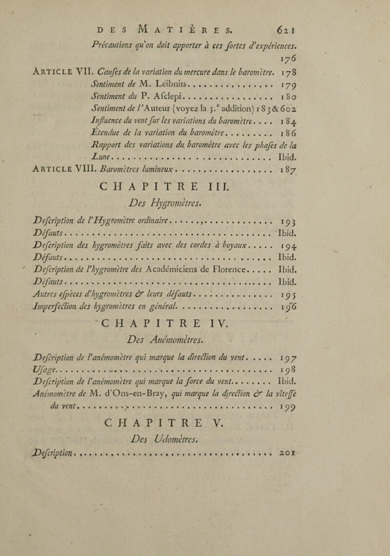 Précautions qu'on doit apporter à ces fortes d'expériences. y 176 Article VII. Caufes de la variation du mercure dans le baromètre. 178 Sentiment de M. Léibnits.^ é . 17^ Sentiment du P. Afclepi. 180 Sentiment de / 'Auteur (voyez la j,* addition) i 83&602 Influence du vent fur les variations du baromètre.... 184 Étendue de la variation du baromètre. 186 Rapport des variations du baromètre avec les phafes de la Lune. Ibid. Article VIII. Baromètres lumineux. 187 CHAPITRE III. Des Hygromètres. Defcription de l'Hygromètre ordinaire... i p 3 Défauts.Tbid. Defcription des hygromètres faits avec des cordes à boyaux. 194 Défauts. Ibid. ' Defcription de l'hygrom'etre des Acade'iniciens de Florence. Ibid. Défauts. Ibid. Autres efpéces d'hygromètres & leurs défauts. 195 Jmperfeâion des hygromètres en général.. 19*6 'CHAPITRE IV. Des Anémomètres, Defcription de l'anémomètre qui marque la direâion du vent. 197 Ufage. 198 Defcription de l'anémomètre qui marque la force du vent. Ibid. Anémomètre de M. d’Ons-en-Bray, qui marque la direâion & la vUeJfe du vent.U .. 199 CHAPITRE V. Des Uclomètres. Defcription .. 201