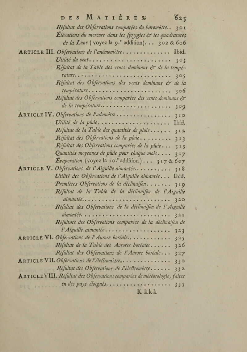 RéfuUat des Ohfervations comparées du haromctre.. 301 ^Elévations du mercure dans les fyTjgles & les quadratures de la Lune ( voyez la p.' addition). . . 3 02 & 606 Article III. Obfervatîons de l’anémomètre. Ibid. Utilité du vent. 303 Réfultat de la Table des vents dominons & de la tempé¬ rature, .. 305 Réfultat des Obfervatîons des vents dominons & de la température. 306 Réfultat des Obfervatîons comparées des vents dominons & de la température. 309 Article IV. Obfervatîons de l’udomètre. .... 310 Utilité de la pluie. Ibid. Réfultat de la Table des quantités de pluie. 312 Réfultat des Obfervatîons de la pluie. 313 Réfultat des Obfervatîons comparées de la pluie... 315 Quantités moyennes de pluie pour chaque mois.... 317 Évaporation {voyez ia i o.' addition ). . • 3 17 & 607 Article V. Obfervatîons de l’Aiguille aimantée. 318 Utilité des Obfervatîons de l’Aiguille aimantée. . . Ibid. 'Premières Obfervatîons de la déclinaifon. 319 Réfultat de la Table de la décl'maifon de l’Aiguille aimantée. 320 Réfultat des Obfervatîons de la déclinaifon de l’Aiguille aimantée. 321 Réfultats des Obfervatîons comparées de la décUnafon de l’Aigu'dle aimantée. 323 Article VI. Obfervatîons de l’Aurore boréale. 325 Réfultat de la Table des Aurores boréales. 326 Réfultat des Ohfervations de l’Aurore boréale. . . 327 ArticleVII. Ohfervations de l’éleélrom être. 330 Réfultat des Ohfervations de l’éleâromèire. 332 ArtiCLeVIII. Réfultat des Obfervatîons comparées de météorologie, faites en des pays éloignés.». 335 Kkkk