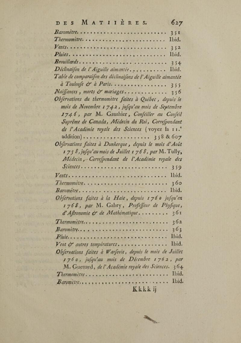 Baromètre.. Thermomètre. Vents... Pluies. Brouillards.. Déclinaifon de V Aiguille aimantée 351 Ibid. 3 52 Ibid. 3 54 Ibid. Table de comparaifon des décUnaifons de l*Aiguille aimantée a Touloufe & à Paris. 355 JNaiJfances f morts éf mariages Obfervations du thermomètre faites à Québec, depuis le mois de Novembre i '742 , jufqu’au mois de Septembre , par AL Gauthier, Confciller au Confeil Suprême de Canada, Adédecin du Roi, Correfpondant de l’Académie royale des Sciences {voyez la i i .* addition). 35^^ ^07 Obfervations faites à Dunkerque, depuis le mois d’Août J y y 8, jufqu’au mois de Juillet i y6 8, par M. TuHy, Adédecin, Correfpondant de l’Académie royale des Sciences... 359 Vents. Ibid. Thermomètre. 360 Baromètre. Ibid. Obfervations faites à la Haie, depuis 1760 jufqu’en 1788, par Ai. Gabry, Profejfeur de Phyfique, d’Afronomie êf de Adathématique. 361 Thermomètre. 3^2 Baromètre.. 3^3 Pluie. Ibid. Vent & autres températures. Ibid. Obfervations faites à W^arfovie, depuis le mois de Juillet J 760, jufqu’au mois de Décembre 1762, par Al. Guettard, de l’Académie royale des Sciences. 3 64. Thermomètre. . .. Ibid. Baromètre... Kkkkij