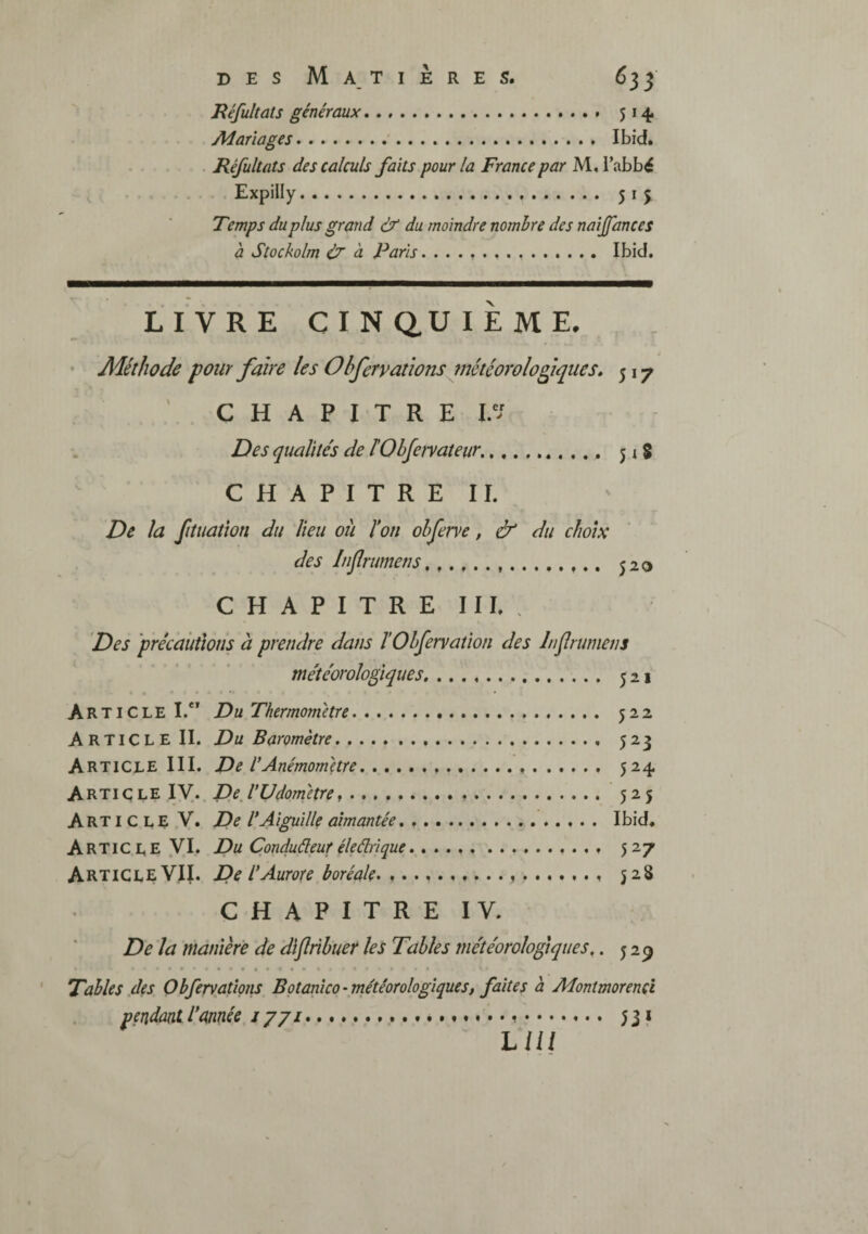 JRéfultats généraux. 514. Mariages. Ibid. Réfultats des calculs faits pour la France par M, i’abbé Expilly. 515 Temps du plus grand & du moindre nombre des naijfances à Stockolm ù à Paris.. Ibid. LIVRE C I N dU I E M E, • Méthode pour faire les Obfervanons inétéorolopiques» 517 C H A P I T R E Des qualités de lObfervateur.. 5 i 8 CHAPITREII. De la fituatwn du lieu ou éon ohferve, & du choix des Injlrumeris...... 520 CHAPITREII I. . Des précautions à prendre dans TOhfervation des h f rumens météorologiques. 521 Article I.“ Du Thermomètre. 522 Article II. Du Baromètre. 523 Article III. De éAnémomètre. 524 Arti c le ly.. De, VUdom'etre ... 525 Article V. De l* Aiguille aimantée, .. Ibid. Article yi. Du Çonduâeuréleârîque. 527 Article VII. De l* Aurore boréale^ 528 CHAPITRE IV. De la mànièfe de dijlrihuer les Tables météorologiques,. 529 Tables .dts Objervations Bptanico-météorologiques, faîtes à Montmorencî pendantéctnnée 1771... 531 LUI