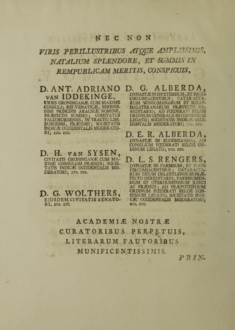 NEC NON' ' ’ VIRIS PERILLUSTRIBUS ATQUE AMPLISSIMIS, NATALIUM SPLENDORE, ET SUMMIS IN REMPUBLICAM MERITIS, CONSPICUIS, D. ANT. ADRIANO van IDDEKINGE, tTR BIS GRONINGANAE CUM MAXIME CONSULI; REI VENATICA, SERENIS¬ SIMI PRINCIPIS ARAUSIAS NOMINE, PRaEFECTO SUMMO; COMITATUS FALCOBURGENSIS, IN TRACTU LIM- BURGENSI, PRAETORI; SOCIETATIS INDICaE OCCIDENTALIS MODERATO¬ RI; ETQ. ETQ. D. H. van SYSEN, CIVITATIS GRONINGANaE CUM MA¬ XIME CONSULUM PRAESIDI; SOCIE¬ TATIS INDICAE OCCIDENTALIS MO¬ DERATORI; ETC. ETQ. D- G. WOLTHERS, EJUSDEM CIVITATIS SENATO- RI, ETC. Elt. D. G. ALBERDA, DYNASTaE IN DYXTERHUIS, ET PAGIS CIRCUMJACENTIBUS ; CATARACTA¬ RUM WINSUMANARUM ET SCHAP- HALSTERANARUM PRaEFECTO HE¬ REDITARIO; AD FCEDERATI BELGII ORDINUM GENERALIUM CONSESSUM LEGATO; SOCIETATIS INDIC/E OCCI¬ DENTALIS MODERATORI; etc. etc. D. E. R. ALBERDA, DYNASTAE IN BLOEMERSMA; Al> CONSILIUM FCEDERATI BELGII OR¬ DINUM LEGATO; etc. etc. D. L. S. RENGERS, DYNASTA IN FARMSUM, ET PAGIS CIRCUMJACENTIBUS ; CATARACTA¬ RUM TRIUM DELFZYLENSIUM PRAE¬ FECTO HEREDITARIO, FARMSUMEN- SIUM ET OTERDUMENSIUM JUOICI AC PRaESIDI ; AD PRAEPOTENTIUM ORDINUM FCEDERATI BELGII CON¬ SESSUM LEGATO; SOCIETATIS INDI- CaE OCCIDENTALIS MODERATORI; ETC. ETC. ACADEMI .E NOSTRI CURATORIBUS PERPETUIS, LITERARUM FAUTORIBUS MUNIFICENTISSIMIS. PRIN