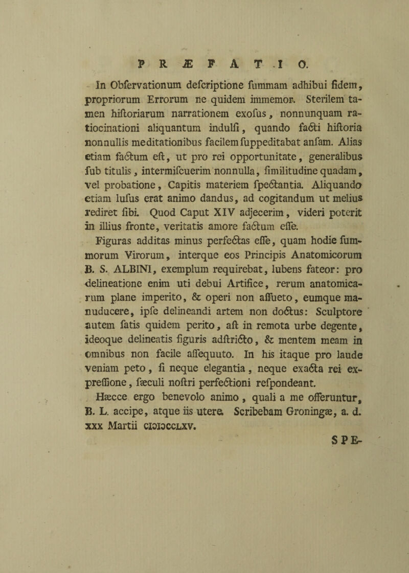 in Obfervationum defcriptione fummam adhibui fidem, propriorum Errorum ne quidem immemor. Sterilem ta¬ men hiftoriarum narrationem exofus, nonnunquam ra¬ tiocinationi aliquantum indulfi, quando fa6ti hiftoria nonnullis meditationibus facilem fuppeditabat anfam. Alias etiam fadtum eft, ut pro rei opportunitate, generalibus fub titulis, intermifcuerim nonnulla, fimilitudine quadam, vel probatione, Capitis materiem fpe6fcmtia. Aliquando etiam Iulus erat animo dandus, ad cogitandum ut melius rediret fibi. Quod Caput XIV adjecerim , videri poterit in illius fronte, veritatis amore fadlum elfe. Figuras additas minus perfedlas elfe, quam hodie fum- morum Virorum, interque eos Principis Anatomicorum B. S. ALBINI, exemplum requirebat, lubens fateor: pro delineatione enim uti debui Artifice, rerum anatomica¬ rum plane imperito, & operi non affueto, eumque ma- nuducere, ipfe delineandi artem non do&us: Sculptore autem fatis quidem perito, aft in remota urbe degente, Ideoque delineatis figuris adftri&o, & mentem meam in omnibus non facile aflequuto. In his itaque pro laude veniam peto, li neque elegantia, neque exa&a rei ex- prefiione, fseculi noftri perfedtioni refpondeant. Haecce ergo benevolo animo, quali a me offeruntur, B. L. accipe, atque iis utere; Scribebam Groningse, a. d. xxx Martii cioiocclxv. SPE-