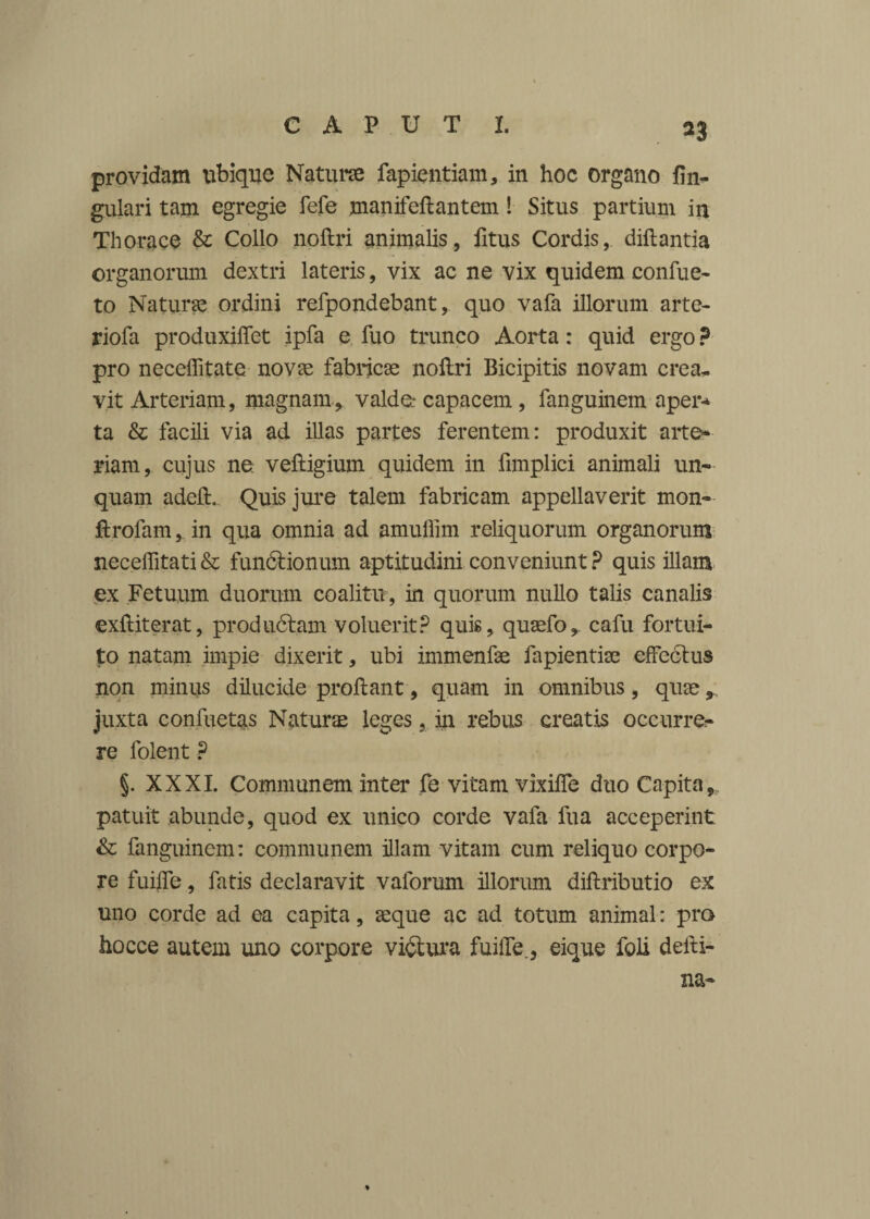 *3 providam ubique Natura fapientiam, in hoc organo lin¬ gulari tam egregie fefe manifeftantem! Situs partium in Thorace & Collo noftri animalis, fitus Cordis, diftantia organorum dextri lateris, vix ac ne vix quidem confue- to Natura ordini refpondebant, quo vafa illorum arte- riofa produxilTet ipfa e fuo trunco Aorta: quid ergo ? pro neceffitate nora fabricas noftri Bicipitis novam crea¬ vit Arteriam, magnam, valde: capacem, fanguinem aper* ta & facili via ad illas partes ferentem: produxit arte* riam, cujus ne. veftigium quidem in ftmplici animali un¬ quam adeft. Quis jure talem fabricam appellaverit mon- ftrofam, in qua omnia ad amuffim reliquorum organorum neceffitati & fundtionum aptitudini conveniunt ? quis illam ex Fetuum duorum coalitu, in quorum nullo talis canalis exftiterat, produdtam voluerit? quis, quasfo, cafu fortui¬ to natam impie dixerit, ubi immenfae fapientise effectus non minus dilucide proftant , quam in omnibus, quse, juxta confuetas Naturae leges, in rebus creatis occurre¬ re folent ? §. XXXI. Communem inter fe vitam vixiffe duo Capita,, patuit abunde, quod ex unico corde vafa fua acceperint & fanguinem: communem illam vitam cum reliquo corpo¬ re fuiife, fatis declaravit vaforum illorum diftributio ex uno corde ad ea capita, aeque ac ad totum animal: pro hocce autem uno corpore victura fuiffe., eique feli delti- na- %