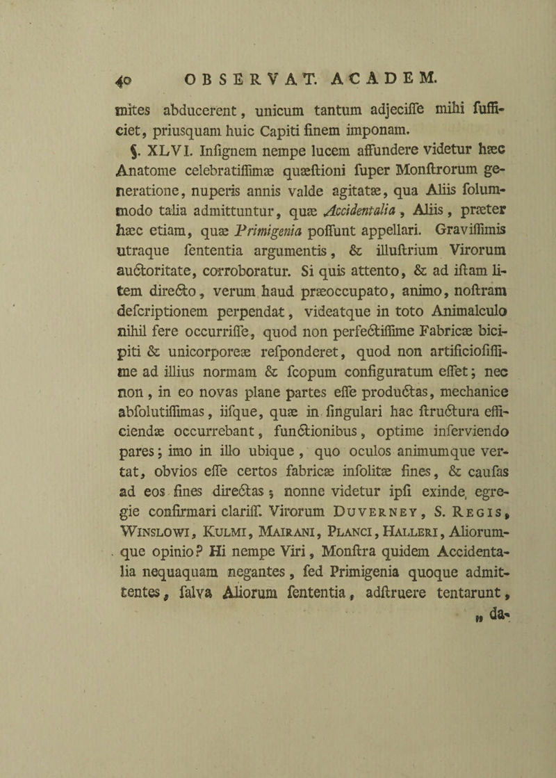 inites abducerent, unicum tantum adjeciffe mihi fuffi- ciet, priusquam huic Capiti finem imponam. XLVI. Infignem nempe lucem affundere videtur haec Anatome celebratiffimae quaeftioni fuper Monftrorum ge¬ neratione, nuperis annis valde agitatae, qua Aliis folum- modo talia admittuntur, quae Accidentalia, Aliis, praeter haec etiam, quae Primigenia poffunt appellari. Graviffimis utraque fententia argumentis, & illuftrium Virorum au&oritate, corroboratur. Si quis attento, & ad iftam li¬ tem dire&o, verum haud praeoccupato, animo, noftram defcriptionem perpendat, videatque in toto Animalculo nihil fere occurriffe, quod non perfe&ifiime Fabricae bici¬ piti & unicorporeae refponderet, quod non artificiofiffi- me ad illius normam & fcopum configuratum elfet; nec non , in eo novas plane partes effe produ6tas, mechanice abfolutiffimas, iifque, quae in .lingulari hac firu6tura effi¬ ciendae occurrebant, fundlionibus, optime inferviendo pares; imo in illo ubique , quo oculos animum que ver¬ tat, obvios elfe certos fabricae infolitae fines, & caufas ad eos fines dire&as $ nonne videtur ipfi exinde, egre¬ gie confirmari clariff. Virorum Duverney, S. Regis, Winslowi , Kulmi , Mairani , Planci , Halleri , Aliorum¬ que opinio P Hi nempe Viri, Monftra quidem Accidenta¬ lia nequaquam negantes, fed Primigenia quoque admit¬ tentes, falva Aliorum fententia , adftruere tentarunt, »