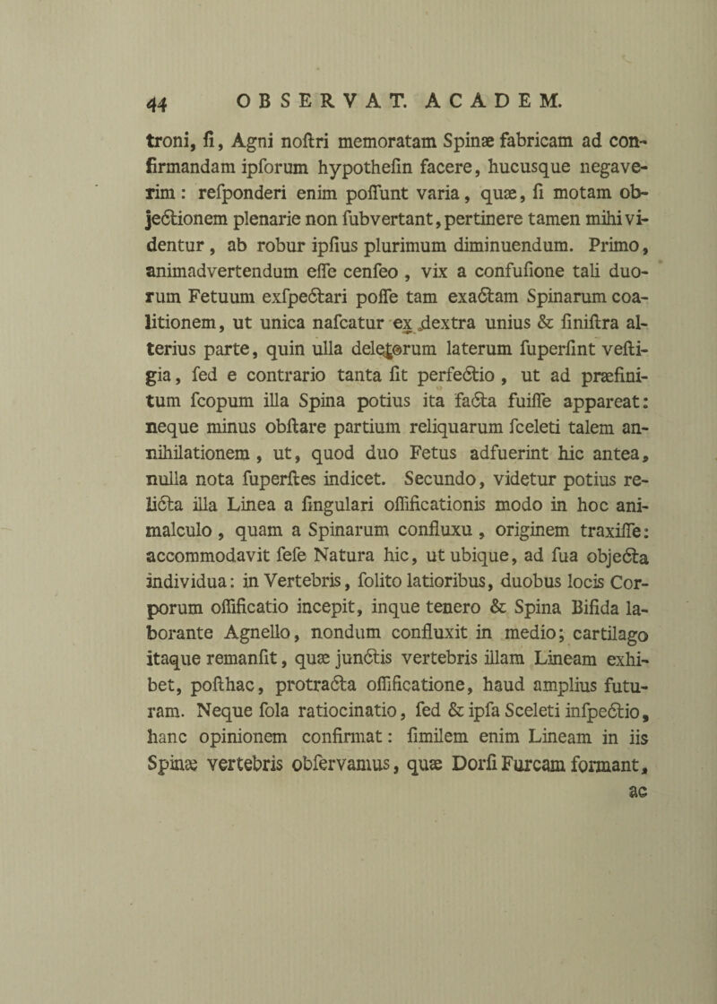 troni, fi, Agni noftri memoratam Spinae fabricam ad con¬ firmandam ipforum hypothelin facere, hucusque negave¬ rim : refponderi enim poliunt varia, quae, fi motam ob- jedtionem plenarie non fubvertant, pertinere tamen mihi vi¬ dentur , ab robur iplius plurimum diminuendum. Primo, animadvertendum efle cenfeo , vix a confulione tali duo¬ rum Fetuum exfpedlari polle tam exadlam Spinarum coa- litionem, ut unica nafcatur ex jiextra unius & finillra a 1- terius parte, quin ulla deletorum laterum fuperfint velli- gia, fed e contrario tanta fit perfedtio , ut ad praelini¬ tum fcopum illa Spina potius ita fa6ta fuilTe appareat: neque minus obllare partium reliquarum fceleti talem an- nihilationem , ut, quod duo Fetus adfuerint hic antea, nulla nota fuperlles indicet. Secundo, videtur potius re- 2i6ta illa Linea a lingulari oflificationis modo in hoc ani- malculo , quam a Spinarum confluxu , originem traxilTe: accommodavit fefe Natura hic, ut ubique, ad fua objebla individua: in Vertebris, folito latioribus, duobus locis Cor¬ porum ofiificatio incepit, inque tenero & Spina Bifida la¬ borante Agnello, nondum confluxit in medio; cartilago itaque remanfit, quae jun6tis vertebris illam Lineam exhi¬ bet, pollhac, protradla ofiificatione, haud amplius futu¬ ram. Neque fola ratiocinatio, fed &ipfa Sceleti infpedlio, hanc opinionem confirmat: fimilem enim Lineam in iis Spina? vertebris obfervamus, quae Dorfi Furcam formant, ac