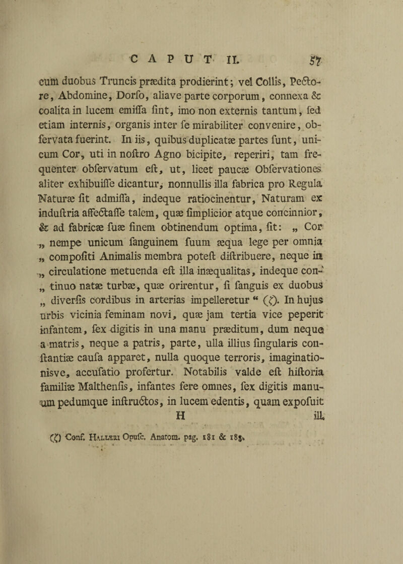 cum duobus Truncis praedita prodierint; vel Collis, Peco¬ re, Abdomine, Dorfo, alia ve parte corporum, connexa & coalita in lucem emiffa fint, imo non externis tantum, fed etiam internis, organis inter fe mirabiliter convenire, ob- fervata fuerint. In iis, quibus duplicatae partes funt, uni¬ cum Cor, uti in noftro Agno bicipite, reperiri, tam fre¬ quenter obfervatum eft, ut, licet paucae Obfervationes aliter exhibuifle dicantur ^ nonnullis illa fabrica pro Regula Naturae iit admifia, indeque ratiocinentur, Naturam ex induilria affedtafle talem, quae iimplicior atque concinnior, & ad fabricae fuae finem obtinendum optima, fit: „ Cor „ nempe unicum fanguinem fuum aequa lege per omnia „ compofiti Animalis membra poteft diftribuere, neque in „ circulatione metuenda eft illa inaequalitas, indeque con» „ tinuo natae turbae, quae orirentur, fi fanguis ex duobus „ diverfis cordibus in arterias impelleretur “ (f). In hujus urbis vicinia feminam novi, quae jam tertia vice peperit infantem, fex digitis in una manu praeditum, dum neque a matris, neque a patris, parte, ulla illius Angularis coii- ftantiae caufa apparet, nulla quoque terroris, imaginatio- nisve, accufatio profertur. Notabilis valde eft hiftoria familiae Malthenfis, infantes fere omnes, fex digitis manu¬ um pedumque inftrudtos, in lucem edentis, quamexpofuit H ilL ® €onf. Halleri Opufc. Anatem. pag. i8i & 285»