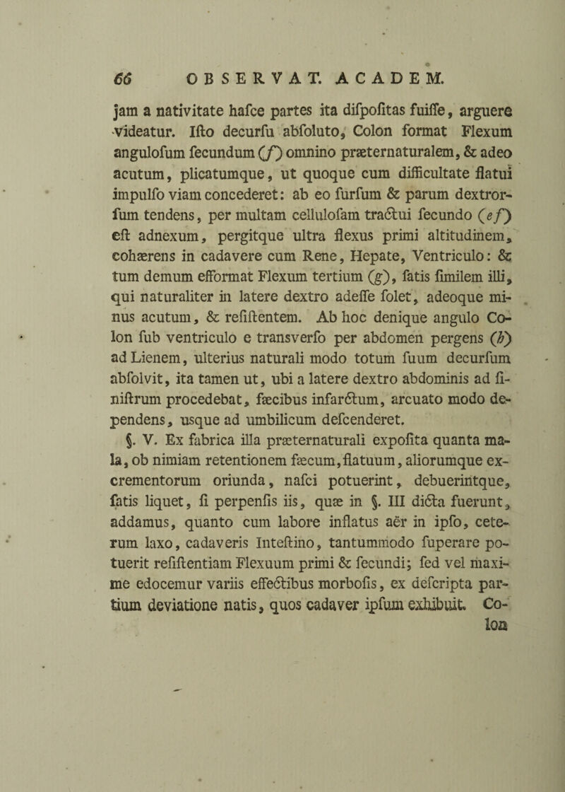 jam a nativitate hafce partes ita difpofitas fuifle, arguere videatur. Ifto decurfu abfoluto, Colon format Flexum angulofum fecundum (/) omnino praeternaturalem, & adeo acutum, plicatumque, ut quoque cum difficultate flatui impulfo viam concederet: ab eo furfum & parum dextror- fum tendens, per multam cellulofam traftui fecundo (ef) efl: adnexum, pergitque ultra flexus primi altitudinem * cohasrens in cadavere cum Rene, Hepate, Ventriculo: & tum demum efformat Flexum tertium (g), fatis flmilem illi, qui naturaliter in latere dextro adefle folet, adeoque mi¬ nus acutum, & refiftentem. Ab hoc denique angulo Co¬ lon fub ventriculo e transverfo per abdomen pergens (F) ad Lienem, ulterius naturali modo totum fuum decurfum abfolvit, ita tamen ut, ubi a latere dextro abdominis ad fl- niftrum procedebat, fsecibus infardtum, arcuato modo de¬ pendens, usque ad umbilicum defcenderet. V. Ex fabrica illa prssternaturali expolita quanta ma¬ la, ob nimiam retentionem faecum, fla tuum, aliorumque ex¬ crementorum oriunda, nafci potuerint, debuerintque, fatis liquet, fl perpenfis iis, quae in % III di6la fuerunt, addamus, quanto cum labore inflatus aer in ipfo, cete¬ rum laxo, cadaveris Inteftino, tantummodo fuperare po¬ tuerit refiftentiam Flexuum primi & fecundi; fed vel maxi¬ me edocemur variis effedtibus morbofis, ex defcripta par¬ tium deviatione natis, quos cadaver ipfum exhibuit Co= loa