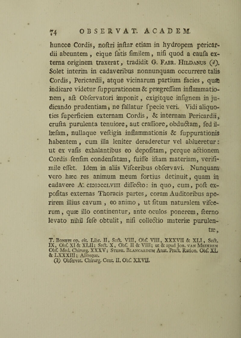 T4 huncce Cordis, noftri inftar etiam in hydropem pericar¬ dii abeuntem, eique fatis fimilem, nifi quod a caufa ex¬ terna originem traxerat, tradidit G. Fabr. Hildanus (<J). Solet interim in cadaveribus nonnunquam occurrere talis Cordis, Pericardii, atque vicinarum partium facies , qu£ indicare videtur fuppurationem & praegreflam inflammatio¬ nem , aft Obfervatori imponit, exigitque infignem in ju¬ dicando prudentiam * ne fallatur fpecie veri. Vidi aliquo¬ ties fuperficiem externam Cordis, & internam Pericardii, crufta purulenta tenuiore, aut crafliore, obduftam, fed il- laefam, nullaque vefligia inflammationis & fuppurationis habentem, cum illa leniter deraderetur vel ablueretur: ut ex vafis exhalantibus eo depofitam, perque adlionem Cordis fenfim condenfatam, fuifle iftam materiam, verifi- mile eflet. Idem in aliis Vifceribus obfervavi. Nunquam vero haec res animum meum fortius detinuit, quam in cadavere A', cioiocclviii difle&o: in quo, cum, pofl; ex- pofltas externas Thoracis partes, coram Auditoribus ape¬ rirem illius cavum , eo animo , ut fitum naturalem vifce- rum, quae illo continentur, ante oculos ponerem, flerno levato nihil fefe obtulit, nifi colledtio materiae purulen¬ tae, • T. Boneti op. cit. Libr. II, Soft. VIII, Obf VIII, XXXVII & XLI, Seft. IX, Obf. XI & XLII; Se(ft. X, Obf. II & VIII; ut & apud Job. van Meekren Obf. Med. Chirurg. XXXV; Steph. Blancardum Anat.. Pract. Ration. Obf, XL & LXXXIII; Aliosque.