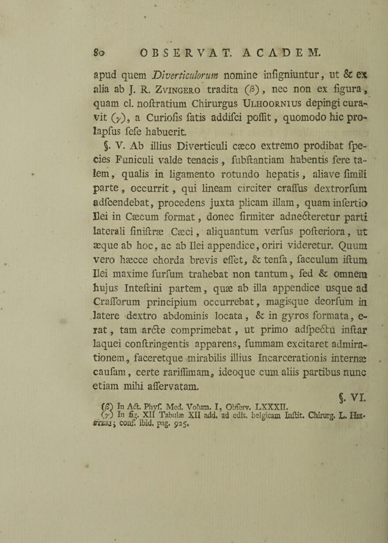 apud quem Diverticulorum nomine infigniuntur, ut & ex alia ab J. R. Zvingero tradita (&), nec non ex figura, quam cl. nofiratium Chirurgus Ulhoornius depingi cura¬ vit (y), a Curiofis fatis addifci pofiit, quomodo hic pro- lapfus fefe habuerit §. V. Ab illius Diverticuli caeco extremo prodibat fpe- cies Funiculi valde tenacis, fubftantiam habentis fere ta¬ lem , qualis in ligamento rotundo hepatis, aliave fimili parte, occurrit, qui lineam circiter craflus dextrorfum adfcendebat, procedens juxta plicam illam, quaminfertio Hei in Caecum format, donec firmiter adnedteretur parti laterali finifirae Casci, aliquantum verfus pofteriora, ut aeque ab hoc, ac ab Ilei appendice, oriri videretur. Quum vero haecce chorda brevis eflet, &tenfa, facculum iftum Hei maxime furfum trahebat non tantum, fed & omnem hujus Inteftini partem, quae ab illa appendice usque ad Crafibrum principium occurrebat, magisque deorfum in latere dextro abdominis locata, & in gyros formata, e- rat, tam ar6te comprimebat, ut primo adfpedhi infiar laquei conftringentis apparens, fummam excitaret admira¬ tionem, faceretque mirabilis illius Incarcerationis internae caufam, certe rariffimam, ideoque cum aliis partibus nunc etiam mihi afiervatam. §• VI. m In A <51. Phyf Med. Voluin. I, Obferv. LXXXII. GO In fig. XII Tabulas XII add. ad edic, belgicam Inltit. Chirurg. L. Hei- coiif. ibid. pag. 925»