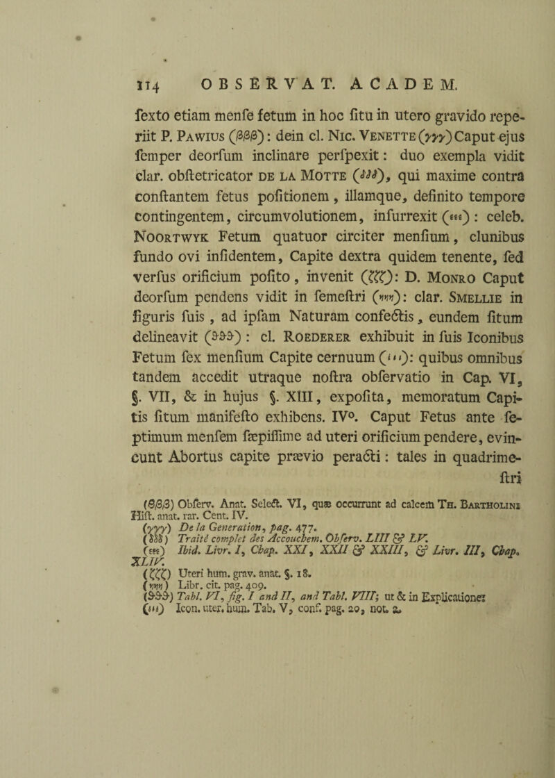 314 fexto etiam rnenfe fetum in hoc fitu in utero gravido repe- riit P. Pawius (/3/3/3): dein cl. Nic. Venette(w) Caput ejus femper deorfum inclinare perfpexit: duo exempla vidit clar. obfletricator de la Motte qui maxime contra conflantem fetus pofitionem, illamque, definito tempore contingentem, circumvolutionem, infurrexit (««) : celeb. Noortwyk Fetum quatuor circiter menfium, clunibus fundo ovi infidentem, Capite dextra quidem tenente, fed verfus orificium pofito, invenit (&T): D. Monro Caput deorfum pendens vidit in femeflri (>1*1*1): clar. Smellie in figuris fuis, ad ipfam Naturam confedlis, eundem fitum delineavit (&9S) : cl. Roederer exhibuit in fuis Iconibus Fetum fex menfium Capite cernuum (“>): quibus omnibus tandem accedit utraque noflra obfervatio in Cap. VI9 §. VII, & in hujus §. XIII, expolita, memoratum Capi¬ tis fitum manifeflo exhibens. IV0. Caput Fetus ante fe- ptimum menfem fmpiffime ad uteri orificium pendere, evin¬ cunt Abortus capite praevio peradli: tales in quadrime- flri (8/3,3) Obferv. Anat. Seleft. VI, quae occurrunt ad calcem Th. Bartholini Hift. anat. rar. Cent. IV. (yyy) De la Gener at ion, pag. 477. ( ) Traitd cotnplet des Accouchem. Obferv. LIII & LV. Oh) Ibid,. Livr. /, Cbap. XXI, XXII & XXIII, £? Livr. III, Cbap3 XL1V. ( Uteri hum. grav. anat. §. 18. ( rm) Libr. cit. pag. 409. (S3-3-) Tabi. VI, fig. I and //, and Tabi. VIII; ut & in Explicatione! Qu) Icon, uter, hum. Tab. V, conf. pag. 29, not» a»