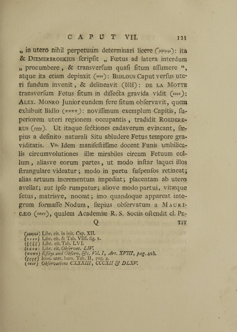 „ in utero nihil perpetuum determinari licere Cwpp): ita & Diemerbroekius fcriplit „ Fostus ad latera interdum M procumbere , & transverfum quafi litum aflumere 44, atque ita etiam depinxit (»m): Bidlous Caput verfus ute¬ ri fundum invenit, & delineavit (Illi): de la Motte transverfum Fetus litum in dille&a gravida vidit (oooo): Alex. Monro Junior eundem fere fitum obfervavit, quem exhibuit Bidlo tttJ: novilfimum exemplum Capitis, fu- periorem uteri regionem occupantis , tradidit Roedere- r.us (?^). Ut itaque fe6tiones cadaverum evincant, fas- pius a definito naturali Situ abludere Fetus tempore gra¬ viditatis. V<>. Idem manifeftilTime docent Funis umbilica¬ lis circumvolutiones illas mirabiles circum Fetuum col¬ lum , aliasve eorum partes, ut modo inftar laquei illos flrangulare videatur; modo in partu fufpenfos retineat; alias artuum incrementum impediat; placentam ab utero avellat; aut ipfe rumpatur; aliove modo partui, vitasque fetus, matrisve, noceat; imo quandoque appareat inte¬ grum formalfe Nodum, faspius obfervatum a Mauri- • CiEO («■«■?), qualem Academiae R. S. Sociis ollendit cl. Pe- Q TiT (/AfA^lS) Libr. cic. in init. Cap. XII. (v vvv) Libr. cit. & Tab. VIII. fig. i. (IUI) Libr. cit. Tab. L VI. (oooo ) Libr. cit. Obfervat. LIF. \7r7nr7r) Ejjays and Obferv. &c. Eu!. /, Art. XVIII, pag. 428. (teee) Icon. uter. hum. Tab. II, pag. 4. <«w) Obfervations CXXXIII, CCCXII & DLXK